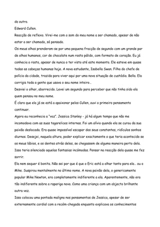 do outro.

Edward Cullen.

Reacção de reflexo. Virei-me com o som do meu nome a ser chamado, apesar de não

estar a ser chamado, só pensado.

Os meus olhos prenderam-se por uma pequena fracção de segundo com um grande par

de olhos humanos, cor de chocolate num rosto pálido, com formato de coração. Eu já

conhecia o rosto, apesar de nunca o ter visto até este momento. Ele esteve em quase

todas as cabeças humanas hoje. A nova estudante, Isabella Swan. Filha do chefe de

polícia da cidade, trazida para viver aqui por uma nova situação de custódia. Bella. Ela

corrigia toda a gente que usava o seu nome inteiro…

Desviei o olhar, aborrecido. Levei um segundo para perceber que não tinha sido ela

quem pensou no meu nome.

É claro que ela já se está a apaixonar pelos Cullen, ouvi o primeiro pensamento

continuar.

Agora eu reconhecia a “voz”. Jessica Stanley - já há algum tempo que não me

incomodava com as suas tagarelices internas. Foi um alívio quando ela se curou da sua

paixão deslocada. Era quase impossível escapar dos seus constantes, ridículos sonhos

diurnos. Desejei, naquela altura, poder explicar exactamente o que teria acontecido se

os meus lábios, e os dentes atrás deles, se chegassem de alguma maneira perto dela.

Isso teria silenciado aquelas fantasias incómodas. Pensar na reacção dela quase me fez

sorrir.

Ela nem sequer é bonita. Não sei por que é que o Eric está a olhar tanto para ela… ou o

Mike. Suspirou mentalmente no último nome. A nova paixão dela, o genericamente

popular Mike Newton, era completamente indiferente a ela. Aparentemente, não era

tão indiferente sobre a rapariga nova. Como uma criança com um objecto brilhante

outra vez.

Isso colocou uma pontada maligna nos pensamentos de Jessica, apesar de ser

externamente cordial com a recém-chegada enquanto explicava os conhecimentos
 