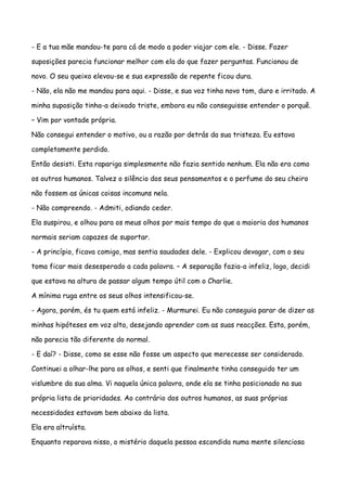 - E a tua mãe mandou-te para cá de modo a poder viajar com ele. - Disse. Fazer

suposições parecia funcionar melhor com ela do que fazer perguntas. Funcionou de

novo. O seu queixo elevou-se e sua expressão de repente ficou dura.

- Não, ela não me mandou para aqui. - Disse, e sua voz tinha novo tom, duro e irritado. A

minha suposição tinha-a deixado triste, embora eu não conseguisse entender o porquê.

– Vim por vontade própria.

Não consegui entender o motivo, ou a razão por detrás da sua tristeza. Eu estava

completamente perdido.

Então desisti. Esta rapariga simplesmente não fazia sentido nenhum. Ela não era como

os outros humanos. Talvez o silêncio dos seus pensamentos e o perfume do seu cheiro

não fossem as únicas coisas incomuns nela.

- Não compreendo. - Admiti, odiando ceder.

Ela suspirou, e olhou para os meus olhos por mais tempo do que a maioria dos humanos

normais seriam capazes de suportar.

- A princípio, ficava comigo, mas sentia saudades dele. - Explicou devagar, com o seu

toma ficar mais desesperado a cada palavra. – A separação fazia-a infeliz, logo, decidi

que estava na altura de passar algum tempo útil com o Charlie.

A mínima ruga entre os seus olhos intensificou-se.

- Agora, porém, és tu quem está infeliz. - Murmurei. Eu não conseguia parar de dizer as

minhas hipóteses em voz alta, desejando aprender com as suas reacções. Esta, porém,

não parecia tão diferente do normal.

- E daí? - Disse, como se esse não fosse um aspecto que merecesse ser considerado.

Continuei a olhar-lhe para os olhos, e senti que finalmente tinha conseguido ter um

vislumbre da sua alma. Vi naquela única palavra, onde ela se tinha posicionado na sua

própria lista de prioridades. Ao contrário dos outros humanos, as suas próprias

necessidades estavam bem abaixo da lista.

Ela era altruísta.

Enquanto reparava nisso, o mistério daquela pessoa escondida numa mente silenciosa
 