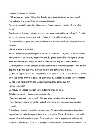 começou a atenuar um bocado.

- Não parece ser justo. – Disse-lhe. Encolhi os ombros, tentando parecer casual,

tentando omitir a intensidade da minha curiosidade.

Ela riu-se, mas não havia diversão no som. – Nunca ninguém te disse «A vida não é

justa»?

Queria-me rir das suas palavras, embora também me não estivesse a divertir. Eu sabia

um bocado sobre a injustiça da vida. – Creio já ter ouvido isso algures.

Ela olhou outra vez para mim, parecendo confusa. Desviou os olhos e depois olhou-me

de novo.

- Então, é tudo. – Disse-me.

Mas eu não estava preparado para acabar esta conversa. O pequeno “V” entre os seus

olhos, um resto da sua dor, incomodava-me. Eu queria arrancá-la com a ponta do meu

dedo, mas obviamente não podia tocá-la. Isso não era seguro de várias formas.

- Disfarças bem. - Disse devagar, ainda a considerar a próxima hipótese. - Mas estaria

disposto a apostar que estás a sofrer mais do que demonstras a todos.

Ela fez um esgar, os seus olhos apertados e sua boca torcendo-se num beicinho, e olhou

outra vez para a frente da sala. Não gostou que eu tivesse adivinhado correctamente.

Ela não era o típico mártir. Ela não queria uma plateia para a sua dor.

- Estou enganado?

Ela recuou um bocado, mas por outro lado fingiu não me ouvir.

Isso fez-me sorrir. – Bem me pareceu que não.

- Por que é que isso te interessa? - Ela quis saber, ainda a olhar para longe.

- Essa é uma excelente pergunta. - Admiti, mais para mim mesmo do que para lhe

responder.

O seu discernimento era melhor do que o meu. Ela estava bem no centro das coisas

enquanto eu me debatia cegamente através das pistas. Os detalhes da sua vida muito

humana não me deviam interessar. Era errado para mim interessar-me pelo que ela

pensava. A não ser que fosse para proteger a minha família, pensamentos humanos não
 