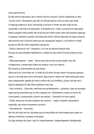 eram significantes.

Eu não estava habituado a ser o menos intuitivo num par. Confiei demasiado no meu

“ouvido extra”. Obviamente que não era tão perceptivo como eu achei que fosse.

A rapariga suspirou e ficou carrancuda a encarar a frente da sala. Algo na sua

expressão frustrada era engraçado. A situação em si, toda a conversa era engraçada.

Nunca ninguém tinha estado tão em perigo por minha causa como esta pequena rapariga.

A qualquer momento eu podia, distraído pela minha ridícula absorção na nossa conversa

descontrolar-me e atacá-la antes que me conseguisse segurar, e ela estava irritada

porque eu não lhe tinha respondido à pergunta.

- Estou a aborrecer-te? - Perguntei, a rir-me do absurdo daquilo tudo.

Ela deu-me uma olhadela rapidamente, e depois os seus olhos ficaram presos no meu

olhar.

- Não propriamente. - Disse. - Estou mais aborrecida comigo mesma. Sou tão

transparente, a minha mãe chama-me sempre o seu livro aberto.

Ela franziu as sobrancelhas de mau humor.

Olhei para ela, divertindo-me. A razão de ela estar de mau humor era porque pensava

que eu vi através dela muito facilmente. Que bizarro. Nunca me tinha esforçado tanto

para compreender alguém em toda a minha vida, ou existência, já que vida não era a

palavra adequada. Eu não tinha realmente uma vida.

- Pelo contrário. - Discordei, sentindo-me estranhamente… cauteloso, como se houvesse

algum perigo escondido que eu não conseguia ver. Subitamente, estava no limite da

corda bamba, a premonição a deixar-me ansioso. – Considero-te muito opaca.

- Então, deves ser um bom avaliador de carácter. - Supôs, fazendo a sua própria

suposição, que estava novamente correcta.

- Normalmente. - Concordei.

Dei-lhe um largo sorriso, deixando que os meus lábios se retorcessem para expor os

dentes cintilantes e afiados atrás deles.

Foi algo estúpido de fazer, mas fiz repentinamente, inesperadamente desesperado
 