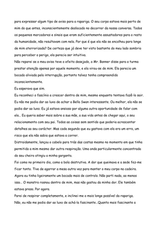para expressar algum tipo de aviso para a rapariga. O seu corpo estava mais perto de

mim do que antes, inconscientemente deslocado no decorrer da nossa conversa. Todos

os pequenos marcadores e sinais que eram suficientemente assustadores para o resto

da humanidade, não resultavam com nela. Por que é que ela não se encolheu para longe

de mim aterrorizada? De certeza que já deve ter visto bastante do meu lado sombrio

para perceber o perigo, ela parecia ser intuitiva.

Não reparei se o meu aviso teve o efeito desejado, o Mr. Banner disse para a turma

prestar atenção apenas por aquele momento, e ela virou-se de mim. Ela parecia um

bocado aliviada pela interrupção, portanto talvez tenha compreendido

inconscientemente.

Eu esperava que sim.

Eu reconheci o fascínio a crescer dentro de mim, mesmo enquanto tentava fazê-lo sair.

Eu não me podia dar ao luxo de achar a Bella Swan interessante. Ou melhor, ela não se

podia dar ao luxo. Eu já estava ansioso por alguma outra oportunidade de falar com

ela… Eu queria saber mais sobre a sua mãe, a sua vida antes de chegar aqui, o seu

relacionamento com seu pai. Todos as coisas sem sentido que poderia acrescentar

detalhes ao seu carácter. Mas cada segundo que eu gastava com ela era um erro, um

risco que ela não sabia que estava a correr.

Distraidamente, lançou o cabelo para trás das costas mesmo no momento em que tinha

permitido a mim mesmo dar outra respiração. Uma onda particularmente concentrada

do seu cheiro atingiu a minha garganta.

Foi como no primeiro dia, como a bola destrutiva. A dor que queimava e a sede fez-me

ficar tonto. Tive de agarrar a mesa outra vez para manter o meu corpo na cadeira.

Agora eu tinha ligeiramente um bocado mais de controlo. Não parti nada, ao menos

isso… O monstro rosnou dentro de mim, mas não gostou da minha dor. Ele também

estava preso. Por agora.

Parei de respirar completamente, e inclinei-me o mais longe possível da rapariga.

Não, eu não me podia dar ao luxo de achá-la fascinante…Quanto mais fascinante a
 