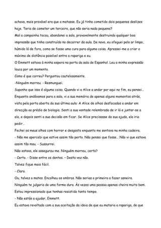 achava, mais provável era que a matasse. Eu já tinha cometido dois pequenos deslizes

hoje. Teria de cometer um terceiro, que não seria nada pequeno?

Mal a campainha tocou, abandonei a sala, provavelmente destruindo qualquer boa

impressão que tinha construído no decorrer da aula. De novo, eu ofeguei pelo ar limpo,

húmido lá de fora, como se fosse uma cura para alguma coisa. Apressei-me a criar o

máximo de distância possível entre a rapariga e eu.

O Emmett estava à minha espera na porta da sala de Espanhol. Leu a minha expressão

louca por um momento.

Como é que correu? Perguntou cautelosamente.

-Ninguém morreu. - Resmunguei.

Suponho que isso é alguma coisa. Quando vi a Alice a andar por aqui no fim, eu pensei…

Enquanto andávamos para a sala, vi a sua memória de apenas alguns momentos atrás,

vista pela porta aberta da sua última aula: A Alice de olhos desfocados a andar em

direcção ao prédio de biologia. Senti a sua vontade relembrada de ir lá e juntar-se a

ela, e depois senti a sua decisão em ficar. Se Alice precisasse da sua ajuda, ela iria

pedir…

Fechei os meus olhos com horror e desgosto enquanto me sentava na minha cadeira.

- Não me apercebi que estive assim tão perto. Não pensei que fosse… Não vi que estava

assim tão mau. - Sussurrei.

Não estava, ele assegurou-me. Ninguém morreu, certo?

- Certo. - Disse entre os dentes. – Desta vez não.

Talvez fique mais fácil.

- Claro.

Ou, talvez a mates. Encolheu os ombros. Não serias o primeiro a fazer asneira.

Ninguém te julgaria de uma forma dura. Às vezes uma pessoa apenas cheira muito bem.

Estou impressionado que tenhas resistido tanto tempo.

- Não estás a ajudar, Emmett.

Eu estava revoltado com a sua aceitação da ideia de que eu mataria a rapariga, de que
 