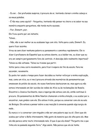 - Eu sei. - Dei profundos suspiros, à procura de ar, tentando clarear a minha cabeça e

os meus pulmões.

- É tão mau como aquilo? - Perguntou, tentando não pensar no cheiro e no sabor na sua

memória enquanto perguntava, não tendo muito sucesso.

- Pior, Emmett, pior.

Ele ficou quieto por um instante.

Talvez…

- Não, não ia ser melhor se eu acabasse logo com isto. Volta para a sala, Emmett. Eu

quero ficar sozinho.

Virou-se sem dizer nenhuma palavra ou pensamento e caminhou rapidamente. Ele ia

dizer à professora de Espanhol que eu estava doente, ou a baldar-me, ou dizer que eu

era um vampiro perigosamente fora de controlo. A desculpa dele realmente importava?

Talvez eu não voltasse. Talvez eu tivesse que partir.

Voltei para o meu carro novamente, para ficar à espera do fim da escola. Para me

esconder, novamente.

Eu podia ter usado o tempo para fazer decisões ou tentar reforçar a minha explicação,

mas, como um vício, eu vi-me à procura através dos murmúrios de pensamentos que

emanavam do prédio da escola. As vozes familiares destacaram-se, mas agora eu não

estava interessado em dar ouvidos às visões de Alice ou às reclamações de Rosalie.

Encontrei a Jessica facilmente, mas a rapariga não estava com ela, então continuei à

procura. Os pensamentos de Mike Newton chamaram a minha atenção, e eu acabei por a

encontrar, num ginásio com ele. Ele estava triste, porque eu conversei com ela na aula

de Biologia. Ele estava a pensar sobre a sua reacção à conversa quando algo surgiu do

nada…

Eu nunca o vi a conversar com ninguém a não ser uma palavra aqui ou ali. Claro que ele

acabou por achar a Bella interessante. Não gosto da maneira que ele olha para ela. Mas

ela não parece estar muito interessada nele. O que é que ela disse? “Pergunto-me o que

tinha ele na passada segunda-feira.” Algo assim. Não parece que ela se tenha
 