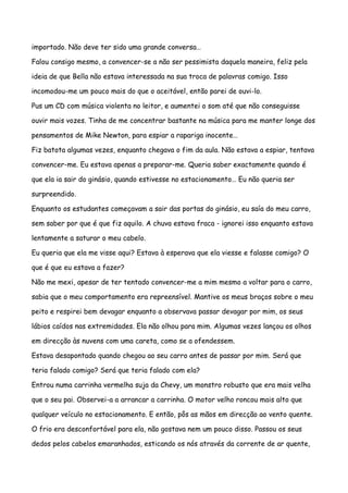 importado. Não deve ter sido uma grande conversa…

Falou consigo mesmo, a convencer-se a não ser pessimista daquela maneira, feliz pela

ideia de que Bella não estava interessada na sua troca de palavras comigo. Isso

incomodou-me um pouco mais do que o aceitável, então parei de ouvi-lo.

Pus um CD com música violenta no leitor, e aumentei o som até que não conseguisse

ouvir mais vozes. Tinha de me concentrar bastante na música para me manter longe dos

pensamentos de Mike Newton, para espiar a rapariga inocente…

Fiz batota algumas vezes, enquanto chegava o fim da aula. Não estava a espiar, tentava

convencer-me. Eu estava apenas a preparar-me. Queria saber exactamente quando é

que ela ia sair do ginásio, quando estivesse no estacionamento… Eu não queria ser

surpreendido.

Enquanto os estudantes começavam a sair das portas do ginásio, eu saía do meu carro,

sem saber por que é que fiz aquilo. A chuva estava fraca - ignorei isso enquanto estava

lentamente a saturar o meu cabelo.

Eu queria que ela me visse aqui? Estava à esperava que ela viesse e falasse comigo? O

que é que eu estava a fazer?

Não me mexi, apesar de ter tentado convencer-me a mim mesmo a voltar para o carro,

sabia que o meu comportamento era repreensível. Mantive os meus braços sobre o meu

peito e respirei bem devagar enquanto a observava passar devagar por mim, os seus

lábios caídos nas extremidades. Ela não olhou para mim. Algumas vezes lançou os olhos

em direcção às nuvens com uma careta, como se a ofendessem.

Estava desapontado quando chegou ao seu carro antes de passar por mim. Será que

teria falado comigo? Será que teria falado com ela?

Entrou numa carrinha vermelha suja da Chevy, um monstro robusto que era mais velha

que o seu pai. Observei-a a arrancar a carrinha. O motor velho roncou mais alto que

qualquer veículo no estacionamento. E então, pôs as mãos em direcção ao vento quente.

O frio era desconfortável para ela, não gostava nem um pouco disso. Passou os seus

dedos pelos cabelos emaranhados, esticando os nós através da corrente de ar quente,
 