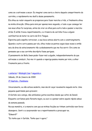 como se o estivesse a secar. Eu imaginei como seria o cheiro daquele compartimento da

carrinha, e rapidamente me desfiz desse pensamento.

Ela olhou ao redor enquanto se preparava para fazer marcha a trás, e finalmente olhou

na minha direcção. Olhou para mim por apenas meio segundo, e tudo o que consegui ler

nos seus olhos foi surpresa, antes de virar os olhos para outro lado e passar a marcha-

atrás. E então travou repentinamente, e a traseira da carrinha ficou a alguns

centímetros de bater no carro de Erin Teague.

Espreitou pelo espelho retrovisor, a sua boca estava aberta com o constrangimento.

Quando o outro carro passou por ela, olhou todos os pontos cegos duas vezes e então

saiu da área do estacionamento tão cuidadosamente que me fez sorrir. Era como se

pensasse que a sua carrinha decrépita fosse perigosa.

O pensamento de Bella Swan poder fazer mal a alguém, independentemente do que

estivesse a conduzir, fez-me rir quando a rapariga passou mesmo por mim, a olhar

fixamente para a frente.




« anterior | Midnight Sun | seguinte »

Sábado, 24 de Janeiro de 2009

3º Capitulo - Fenómeno


Sinceramente, eu não estava sedento, mas decidi caçar novamente naquela noite. Uma

pequena quantidade para prevenir.

O Carlisle veio comigo, não estávamos juntos sozinhos desde que voltei de Denali.

Enquanto corríamos pela floresta negra, eu ouvi-o a pensar sobre aquele rápido adeus

da semana passada.

Na sua memória, vi a maneira com que as minhas feições se tinham contraído num feroz

desespero. Senti-o a surpreender-se e repentinamente a preocupar-se.

“Edward?”

“Eu tenho que ir Carlisle. Tenho que ir agora.”
 