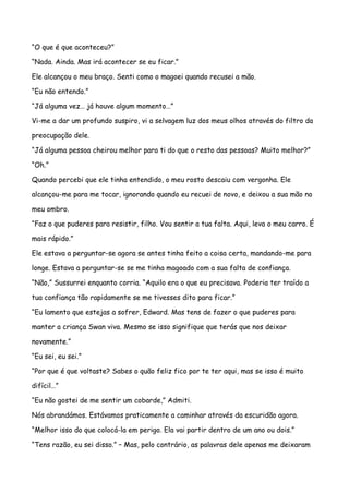 “O que é que aconteceu?”

“Nada. Ainda. Mas irá acontecer se eu ficar.”

Ele alcançou o meu braço. Senti como o magoei quando recusei a mão.

“Eu não entendo.”

“Já alguma vez… já houve algum momento…”

Vi-me a dar um profundo suspiro, vi a selvagem luz dos meus olhos através do filtro da

preocupação dele.

“Já alguma pessoa cheirou melhor para ti do que o resto das pessoas? Muito melhor?”

“Oh.”

Quando percebi que ele tinha entendido, o meu rosto descaiu com vergonha. Ele

alcançou-me para me tocar, ignorando quando eu recuei de novo, e deixou a sua mão no

meu ombro.

“Faz o que puderes para resistir, filho. Vou sentir a tua falta. Aqui, leva o meu carro. É

mais rápido.”

Ele estava a perguntar-se agora se antes tinha feito a coisa certa, mandando-me para

longe. Estava a perguntar-se se me tinha magoado com a sua falta de confiança.

“Não,” Sussurrei enquanto corria. “Aquilo era o que eu precisava. Poderia ter traído a

tua confiança tão rapidamente se me tivesses dito para ficar.”

“Eu lamento que estejas a sofrer, Edward. Mas tens de fazer o que puderes para

manter a criança Swan viva. Mesmo se isso signifique que terás que nos deixar

novamente.”

“Eu sei, eu sei.”

“Por que é que voltaste? Sabes o quão feliz fico por te ter aqui, mas se isso é muito

difícil…”

“Eu não gostei de me sentir um cobarde,” Admiti.

Nós abrandámos. Estávamos praticamente a caminhar através da escuridão agora.

“Melhor isso do que colocá-la em perigo. Ela vai partir dentro de um ano ou dois.”

“Tens razão, eu sei disso.” – Mas, pelo contrário, as palavras dele apenas me deixaram
 