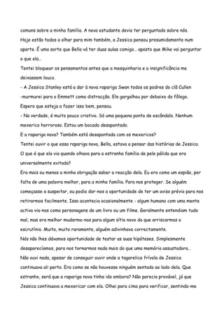 comuns sobre a minha família. A nova estudante devia ter perguntado sobre nós.

Hoje estão todos a olhar para mim também, a Jessica pensou presumidamente num

aparte. É uma sorte que Bella vá ter duas aulas comigo… aposto que Mike vai perguntar

o que ela…

Tentei bloquear os pensamentos antes que a mesquinharia e a insignificância me

deixassem louco.

- A Jessica Stanley está a dar à nova rapariga Swan todos os podres do clã Cullen

-murmurei para o Emmett como distracção. Ele gargalhou por debaixo do fôlego.

Espero que esteja a fazer isso bem, pensou.

- Na verdade, é muito pouco criativo. Só uma pequena ponta de escândalo. Nenhum

mexerico horroroso. Estou um bocado desapontado.

E a rapariga nova? Também está desapontada com os mexericos?

Tentei ouvir o que essa rapariga nova, Bella, estava a pensar das histórias de Jessica.

O que é que ela via quando olhava para a estranha família de pele pálida que era

universalmente evitada?

Era mais ou menos a minha obrigação saber a reacção dela. Eu era como um espião, por

falta de uma palavra melhor, para a minha família. Para nos proteger. Se alguém

começasse a suspeitar, eu podia dar-nos a oportunidade de ter um aviso prévio para nos

retirarmos facilmente. Isso acontecia ocasionalmente - algum humano com uma mente

activa via-nos como personagens de um livro ou um filme. Geralmente entendiam tudo

mal, mas era melhor mudarmo-nos para algum sítio novo do que arriscarmos o

escrutínio. Muito, muito raramente, alguém adivinhava correctamente.

Nós não lhes dávamos oportunidade de testar as suas hipóteses. Simplesmente

desaparecíamos, para nos tornarmos nada mais do que uma memória assustadora…

Não ouvi nada, apesar de conseguir ouvir onde a tagarelice frívola de Jessica

continuava ali perto. Era como se não houvesse ninguém sentado ao lado dela. Que

estranho, será que a rapariga nova tinha ido embora? Não parecia provável, já que

Jessica continuava a mexericar com ela. Olhei para cima para verificar, sentindo-me
 