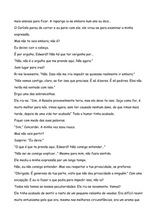 mais ansioso para ficar. A rapariga ia-se embora num ano ou dois…

O Carlisle parou de correr e eu parei com ele; ele virou-se para examinar a minha

expressão.

Mas não te vais embora, não é?

Eu deixei cair a cabeça.

É por orgulho, Edward? Não há que ter vergonha por…

“Não, não é o orgulho que me prende aqui. Não agora.”

Sem lugar para ires?

Ri-me levemente. “Não. Isso não me iria impedir se quisesse realmente ir embora.”

“Nós vamos contigo, claro, se for isso que precisas. É só dizeres. É só pedires. Eles não

terão má vontade com isso.”

Ergui uma das sobrancelhas.

Ele riu-se. “Sim, A Rosalie provavelmente teria, mas ela deve-te isso. Seja como for, é

muito melhor para nós, irmos agora, sem ter causado nenhum dano, do que irmos mais

tarde, depois de uma vida ter acabado” Todo o humor tinha acabado.

Fiquei com medo das suas palavras.

“Sim,” Concordei. A minha voz soou rouca.

Mas não vais partir?

Suspirei. “Eu devia.”

“O que é que te prende aqui, Edward? Não consigo entender…”

“Não sei se consigo explicar…” Mesmo para mim, não fazia sentido.

Ele mediu a minha expressão por um longo tempo.

Não, eu não consigo entender. Mas vou respeitar a tua privacidade, se preferes.

“Obrigado. É generoso da tua parte, visto que não dou privacidade a ninguém.” Com uma

excepção. E eu ia fazer o que podia para impedir isso, não ia?

Todos nós temos as nossas peculiaridades. Ele riu-se novamente. Vamos?

Ele tinha acabado de sentir o rasto de um pequeno rebanho de veados. Era difícil reunir

muito entusiasmo pelo que era, mesmo nas melhores circunstâncias, era um aroma que
 