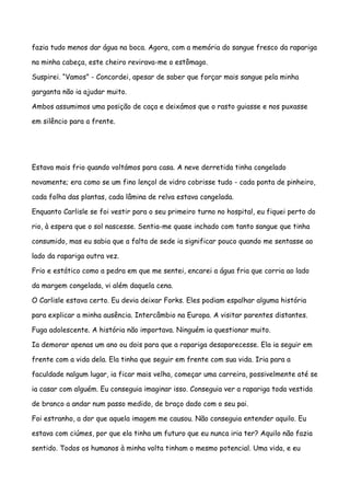 fazia tudo menos dar água na boca. Agora, com a memória do sangue fresco da rapariga

na minha cabeça, este cheiro revirava-me o estômago.

Suspirei. “Vamos” - Concordei, apesar de saber que forçar mais sangue pela minha

garganta não ia ajudar muito.

Ambos assumimos uma posição de caça e deixámos que o rasto guiasse e nos puxasse

em silêncio para a frente.




Estava mais frio quando voltámos para casa. A neve derretida tinha congelado

novamente; era como se um fino lençol de vidro cobrisse tudo - cada ponta de pinheiro,

cada folha das plantas, cada lâmina de relva estava congelada.

Enquanto Carlisle se foi vestir para o seu primeiro turno no hospital, eu fiquei perto do

rio, à espera que o sol nascesse. Sentia-me quase inchado com tanto sangue que tinha

consumido, mas eu sabia que a falta de sede ia significar pouco quando me sentasse ao

lado da rapariga outra vez.

Frio e estático como a pedra em que me sentei, encarei a água fria que corria ao lado

da margem congelada, vi além daquela cena.

O Carlisle estava certo. Eu devia deixar Forks. Eles podiam espalhar alguma história

para explicar a minha ausência. Intercâmbio na Europa. A visitar parentes distantes.

Fuga adolescente. A história não importava. Ninguém ia questionar muito.

Ia demorar apenas um ano ou dois para que a rapariga desaparecesse. Ela ia seguir em

frente com a vida dela. Ela tinha que seguir em frente com sua vida. Iria para a

faculdade nalgum lugar, ia ficar mais velha, começar uma carreira, possivelmente até se

ia casar com alguém. Eu conseguia imaginar isso. Conseguia ver a rapariga toda vestida

de branco a andar num passo medido, de braço dado com o seu pai.

Foi estranho, a dor que aquela imagem me causou. Não conseguia entender aquilo. Eu

estava com ciúmes, por que ela tinha um futuro que eu nunca iria ter? Aquilo não fazia

sentido. Todos os humanos à minha volta tinham o mesmo potencial. Uma vida, e eu
 