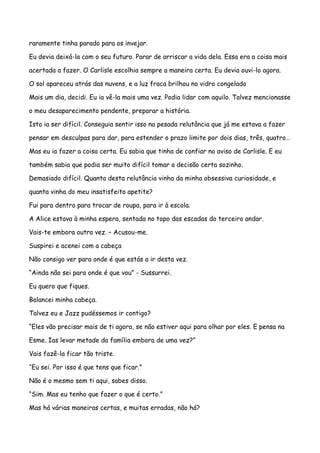 raramente tinha parado para os invejar.

Eu devia deixá-la com o seu futuro. Parar de arriscar a vida dela. Essa era a coisa mais

acertada a fazer. O Carlisle escolhia sempre a maneira certa. Eu devia ouvi-lo agora.

O sol apareceu atrás das nuvens, e a luz fraca brilhou no vidro congelado

Mais um dia, decidi. Eu ia vê-la mais uma vez. Podia lidar com aquilo. Talvez mencionasse

o meu desaparecimento pendente, preparar a história.

Isto ia ser difícil. Conseguia sentir isso na pesada relutância que já me estava a fazer

pensar em desculpas para dar, para estender o prazo limite por dois dias, três, quatro…

Mas eu ia fazer a coisa certa. Eu sabia que tinha de confiar no aviso de Carlisle. E eu

também sabia que podia ser muito difícil tomar a decisão certa sozinho.

Demasiado difícil. Quanta desta relutância vinha da minha obsessiva curiosidade, e

quanta vinha do meu insatisfeito apetite?

Fui para dentro para trocar de roupa, para ir à escola.

A Alice estava à minha espera, sentada no topo das escadas do terceiro andar.

Vais-te embora outra vez. – Acusou-me.

Suspirei e acenei com a cabeça

Não consigo ver para onde é que estás a ir desta vez.

“Ainda não sei para onde é que vou” - Sussurrei.

Eu quero que fiques.

Balancei minha cabeça.

Talvez eu e Jazz pudéssemos ir contigo?

“Eles vão precisar mais de ti agora, se não estiver aqui para olhar por eles. E pensa na

Esme. Ias levar metade da família embora de uma vez?”

Vais fazê-la ficar tão triste.

“Eu sei. Por isso é que tens que ficar.”

Não é o mesmo sem ti aqui, sabes disso.

“Sim. Mas eu tenho que fazer o que é certo.”

Mas há várias maneiras certas, e muitas erradas, não há?
 