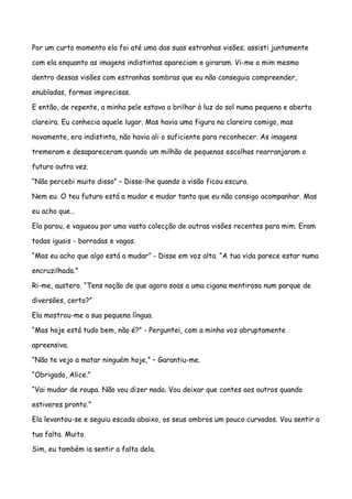 Por um curto momento ela foi até uma das suas estranhas visões; assisti juntamente

com ela enquanto as imagens indistintas apareciam e giraram. Vi-me a mim mesmo

dentro dessas visões com estranhas sombras que eu não conseguia compreender,

enubladas, formas imprecisas.

E então, de repente, a minha pele estava a brilhar à luz do sol numa pequena e aberta

clareira. Eu conhecia aquele lugar. Mas havia uma figura na clareira comigo, mas

novamente, era indistinta, não havia ali o suficiente para reconhecer. As imagens

tremeram e desapareceram quando um milhão de pequenas escolhas rearranjaram o

futuro outra vez.

“Não percebi muito disso” – Disse-lhe quando a visão ficou escura.

Nem eu. O teu futuro está a mudar e mudar tanto que eu não consigo acompanhar. Mas

eu acho que…

Ela parou, e vagueou por uma vasta colecção de outras visões recentes para mim. Eram

todas iguais - borradas e vagas.

“Mas eu acho que algo está a mudar” - Disse em voz alta. “A tua vida parece estar numa

encruzilhada.”

Ri-me, austero. “Tens noção de que agora soas a uma cigana mentirosa num parque de

diversões, certo?”

Ela mostrou-me a sua pequena língua.

“Mas hoje está tudo bem, não é?” - Perguntei, com a minha voz abruptamente

apreensiva.

“Não te vejo a matar ninguém hoje,” – Garantiu-me.

“Obrigado, Alice.”

“Vai mudar de roupa. Não vou dizer nada. Vou deixar que contes aos outros quando

estiveres pronto.”

Ela levantou-se e seguiu escada abaixo, os seus ombros um pouco curvados. Vou sentir a

tua falta. Muito.

Sim, eu também ia sentir a falta dela.
 
