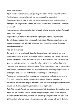 levava o risco a sério.

Aquilo parecia encaixar-se no pouco que eu já aprendera sobre a sua personalidade.

Adicionei aquilo à pequena lista: ela era uma pessoa séria, responsável.

Estacionou não muito longe de mim, mas ainda não tinha notado a minha presença, a

olhar para ela. Perguntei-me sobre o que ela iria fazer quando percebesse. Iria corar e

ir embora?

Aquele era o meu primeiro palpite. Mas talvez ela olhasse para mim também. Talvez ela

viesse falar comigo.

Inspirei fundo, a encher os meus pulmões, esperançoso, apenas por precaução.

Ela saiu da cabina da carrinha com cuidado, testando o chão escorregadio antes que

pusesse o seu peso todo nele. Não olhou para cima, e isso frustrou-me. Talvez eu

devesse falar com ela…

Não, isso seria errado.

Em vez de se virar em direcção à escola, ela caminhou até a traseira da carrinha,

segurando-se na parte lateral dela de uma forma atrapalhada, não confiando nos seus

passos. Isso fez-me sorrir, e eu senti os olhos de Alice na minha cara. Não ouvi o que

quer que fosse que aquilo a fez pensar. Eu estava a divertir-me muito a observar a

rapariga a olhar para as correntes nos pneus. Ela parecia realmente que estava prestes

a escorregar, da maneira que seus pés deslizavam no chão. Mais ninguém parecia ter o

mesmo problema. Será que ela tinha estacionado na pior parte do gelo?

Parou por um momento, e olhou para os pneus com uma expressão estranha no rosto.

Era… emocional? Como se algo em relação aos pneus a deixasse… emocionada?

Novamente, a curiosidade magoou-me como a sede. Era como se eu precisasse de saber

o que é que ela estava a pensar, como se mais nada importasse.

Eu ia falar com ela. Parecia que precisava de uma ajuda de qualquer das maneiras, pelo

menos até que estivesse fora da zona escorregadia de gelo. Claro, eu não lhe podia

oferecer isso não é? Hesitei, dividido. Tão adversa que ela parecia em relação à neve,

dificilmente ia achar agradável o toque das minhas mãos brancas e frias. Eu devia ter
 
