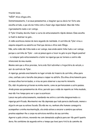trazido luvas…

“NÃO!” Alice ofegou alto.

Instantaneamente, li os seus pensamentos, a imaginar que eu devia ter feito uma

escolha errada, e que ela me tinha visto a fazer algo imperdoável. Mas não tinha

rigorosamente nada a ver comigo.

O Tyler Crowley decidiu fazer a curva do estacionamento rápido demais. Essa escolha

ia fazê-lo deslizar no gelo…

A visão aconteceu menos de meio segundo da realidade. A carrinha de Tyler virou a

esquina enquanto eu assistia ao final que deixou a Alice sem fôlego.

Não, esta visão não tinha nada a ver comigo, mas ainda assim tinha tudo a ver comigo,

porque a carrinha de Tyler - com os pneus agora a tocar no gelo no pior ângulo possível

- ia rodopiar pelo estacionamento e bater na rapariga que se tornara o centro não

intencional do meu mundo.

Mesmo sem que a Alice previsse, teria sido fácil adivinhar a trajectória do veículo, a

sair do controlo de Tyler.

A rapariga, parada exactamente no lugar errado da traseira da carrinha, olhou para

cima, confusa com o barulho dos pneus a raspar no asfalto. Ela olhou directamente para

os meus olhos horrorizados, e virou-se para observar a sua morte iminente.

Ela, não! As palavras gritaram na minha mente, como se pertencessem a outra pessoa.

Ainda preso aos pensamentos de Alice, percebi que a visão de repente se tinha mudado,

mas não tive tempo para ver o que ia acontecer.

Lancei-me pelo estacionamento, mandando-me entre a carrinha desgovernada e a

rapariga petrificada. Movimentei-me tão depressa que tudo parecia desfocado, menos o

objecto em que eu estava focado. Ela não me viu, nenhum olho humano conseguiria

acompanhar a minha movimentação, ela ainda estava a encarar a sombra que estava

prestes espalmar-lhe o corpo na estrutura metálica de sua carrinha.

Agarrei-a pela cintura, movendo-me com demasiada urgência para ser tão gentil quanto

devia. No centésimo de segundo entre o tempo que levei para tirá-la do caminho da
 