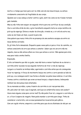 morte e o tempo que levei para cair no chão com ela nos meus braços, eu estava

vividamente consciente da fragilidade do seu corpo.

Quando ouvi a sua cabeça a bater contra o gelo, senti-me como se me tivesse tornado

gelo também.

Mas eu não tinha nem sequer um segundo inteiro para me certificar da sua condição.

Ouvi a carrinha atrás de nós, a girar barulhenta enquanto batia no corpo metálico da

pick-up da rapariga. Estava a mudar de direcção, virando-se, a vir até ela outra vez,

como se ela fosse um íman, a puxá-la para nós.

Uma palavra que nunca tinha dito na presença de uma senhora escapou-se entre os

meus dentes cerrados.

Eu já tinha feito demasiado. Enquanto quase voava pelo ar para a tirar do caminho, eu

estava consciente do erro que estava a cometer. Saber que era um erro não me

impediu, mas eu não estava alheio ao risco que estava a correr. Não apenas para mim,

mas para toda a minha família.

Exposição.

E isto certamente que não ia ajudar, mas não havia a menor hipótese de eu deixar a

carrinha obter sucesso na sua segunda tentativa de tirar a vida da rapariga.

Larguei-a e levantei as minhas mãos, agarrando a carrinha antes que ela conseguisse

tocar na rapariga. A força do movimento lançou-me contra o carro parado ao lado da

pick-up, e eu conseguia sentir sua forma a afundar-se pelos meus ombros. A carrinha

tremeu contra o obstáculo que eram os meus braços, e depois abanou, balançando

instável nos dois pneus mais afastados.

Se eu mexesse as mãos, o pneu traseiro da carrinha ia cair nas pernas dela.

Oh, pelo amor de tudo o que é sagrado, será que as catástrofes nunca iam acabar?

Havia mais alguma coisa para correr mal? Eu não podia ficar ali, a segurar a carrinha no

ar, e ficar à espera de resgate. Nem podia mandar a carrinha para longe. Tinha de

considerar o motorista, com os seus pensamentos incoerentes pelo pânico.

Com um rugido interno, empurrei a carrinha para que ela se afastasse de nós por um
 