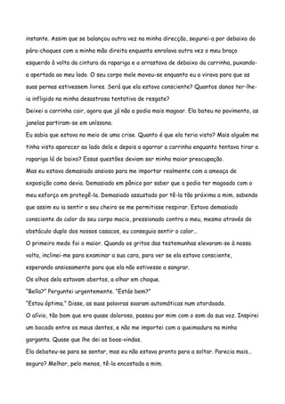 instante. Assim que se balançou outra vez na minha direcção, segurei-a por debaixo do

pára-choques com a minha mão direita enquanto enrolava outra vez o meu braço

esquerdo à volta da cintura da rapariga e a arrastava de debaixo da carrinha, puxando-

a apertada ao meu lado. O seu corpo mole moveu-se enquanto eu a virava para que as

suas pernas estivessem livres. Será que ela estava consciente? Quantos danos ter-lhe-

ia infligido na minha desastrosa tentativa de resgate?

Deixei a carrinha cair, agora que já não a podia mais magoar. Ela bateu no pavimento, as

janelas partiram-se em uníssono.

Eu sabia que estava no meio de uma crise. Quanto é que ela teria visto? Mais alguém me

tinha visto aparecer ao lado dela e depois a agarrar a carrinha enquanto tentava tirar a

rapariga lá de baixo? Essas questões deviam ser minha maior preocupação.

Mas eu estava demasiado ansioso para me importar realmente com a ameaça de

exposição como devia. Demasiado em pânico por saber que a podia ter magoado com o

meu esforço em protegê-la. Demasiado assustado por tê-la tão próxima a mim, sabendo

que assim eu ia sentir o seu cheiro se me permitisse respirar. Estava demasiado

consciente do calor do seu corpo macio, pressionado contra o meu, mesmo através do

obstáculo duplo dos nossos casacos, eu conseguia sentir o calor…

O primeiro medo foi o maior. Quando os gritos das testemunhas elevaram-se à nossa

volta, inclinei-me para examinar a sua cara, para ver se ela estava consciente,

esperando ansiosamente para que ela não estivesse a sangrar.

Os olhos dela estavam abertos, a olhar em choque.

“Bella?” Perguntei urgentemente. “Estás bem?”

“Estou óptima.” Disse, as suas palavras soaram automáticas num atordoado.

O alívio, tão bom que era quase doloroso, passou por mim com o som da sua voz. Inspirei

um bocado entre os meus dentes, e não me importei com a queimadura na minha

garganta. Quase que lhe dei as boas-vindas.

Ela debateu-se para se sentar, mas eu não estava pronto para a soltar. Parecia mais…

seguro? Melhor, pelo menos, tê-la encostada a mim.
 