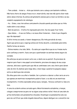 - Tem cuidado. - Avisei-a. - Acho que bateste com a cabeça com bastante violência.

Não havia cheiro de sangue fresco no ar, misericórdia, mas isso não queria dizer nada

sobre danos internos. Eu estava abruptamente ansioso para a levar ao Carlisle e ao seu

completo equipamento de radiologia.

- Au. - Disse, o seu tom estava comicamente chocado quando percebeu que eu tinha

razão sobre a sua cabeça.

- Bem me parecia. - O alívio foi engraçado para mim, fez-me quase ficar tonto.

- Que diabos… - A sua voz falhou, e os seus olhos tremeram. - Como é que chegaste

aqui tão depressa?

O alívio tornou-se azedo, o humor desapareceu. Ela tinha percebido de mais.

Agora que parecia que a rapariga estava em forma decente, a ansiedade pela minha

família tornou-se severa.

- Estava mesmo a teu lado, Bella. - Eu sabia por experiência que se eu tivesse muita

auto-confiança a mentir, fazia com que o questionador se sentisse menos seguro da

verdade.

Ela esforçou-se para se mexer outra vez, e desta vez eu permiti. Eu precisava de

respirar para fazer o meu papel correctamente, precisava de espaço do seu corpo

caloroso, delicioso e quente para que não se combinasse com o seu cheiro para darem

cabo de mim. Eu deslizei para longe dela, o mais longe o possível no pequeno espaço

entre os destroços dos veículos.

Ela olhou para mim e eu olhei-a também. Ser o primeiro a desviar o olhar seria um erro

que apenas um mentiroso incompetente poderia fazer, e eu não era um mentiroso

incompetente. A minha expressão estava suave, benigna… Pareceu confundi-la. Isso era

bom.

A cena do acidente estava cercada agora. Maioritariamente estudantes, crianças,

colegas a empurrarem-se para ver se algum corpo estava visível. Havia ali uma data de

gritos misturados com pensamentos chocados. Investiguei os pensamentos uma vez

para me certificar que ainda ninguém desconfiava, depois desliguei-os e concentrei-me
 