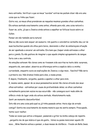 meio estranho. Verificar o que os meus “ouvidos” extras me podiam dizer não era uma

coisa que eu tinha que fazer.

Outra vez, os meus olhos prenderam-se naqueles mesmos grandes olhos castanhos.

Ela estava sentada exactamente como antes, olhando para nós, uma coisa natural a

fazer-se, acho, já que a Jessica ainda estava a espalhar as fofocas locais sobre os

Cullen.

Pensar em nós também seria natural.

Mas eu não ouvia nem sequer um sussurro. Um quente e convidativo vermelho deu cor às

suas bochechas quando ela olhou para baixo, desviando o olhar da embaraçosa situação

de ser apanhada a encarar um estranho. Era bom que Jasper ainda estivesse a olhar

para a janela. Eu não gostava de imaginar o que aquele simples agrupamento de sangue

faria com o seu controle.

As emoções estavam tão claras como se tivessem sido escritas na testa dela: surpresa,

enquanto ela, sem saber, absorvia as diferenças entre a espécie dela e a minha;

curiosidade, enquanto ouvia as explicações de Jessica; e algo mais… fascínio? Não seria

a primeira vez. Nós éramos lindos para eles, a nossa presa.

E depois, finalmente, vergonha, quando a apanhei a olhar para mim.

E, mesmo assim, apesar de os seus pensamentos serem tão claros através dos seus

olhos estranhos - estranhos por causa da profundidade deles; os olhos castanhos

normalmente pareciam vazios na sua escuridão - não conseguia ouvir nada além do

silêncio vindo do lugar onde ela estava sentada. Absolutamente nada.

Senti um momento desconfortável.

Isto não era uma coisa pela qual eu já tinha passado antes. Havia algo de errado

comigo? Sentia-me exactamente da mesma maneira que me sentia sempre. Preocupado,

tentei ouvir melhor.

Todas as vozes que estive a bloquear, passaram a gritar na minha cabeça de repente.

…pergunto-me de que música é que ela gosta… talvez eu possa mencionar aquele CD

novo…, Mike Newton estava a pensar, a duas mesas de distância - fixado em Bella Swan.
 