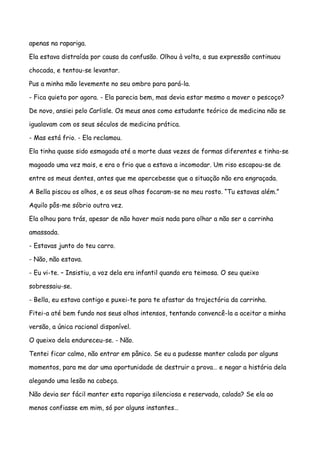apenas na rapariga.

Ela estava distraída por causa da confusão. Olhou à volta, a sua expressão continuou

chocada, e tentou-se levantar.

Pus a minha mão levemente no seu ombro para pará-la.

- Fica quieta por agora. - Ela parecia bem, mas devia estar mesmo a mover o pescoço?

De novo, ansiei pelo Carlisle. Os meus anos como estudante teórico de medicina não se

igualavam com os seus séculos de medicina prática.

- Mas está frio. - Ela reclamou.

Ela tinha quase sido esmagada até a morte duas vezes de formas diferentes e tinha-se

magoado uma vez mais, e era o frio que a estava a incomodar. Um riso escapou-se de

entre os meus dentes, antes que me apercebesse que a situação não era engraçada.

A Bella piscou os olhos, e os seus olhos focaram-se no meu rosto. “Tu estavas além.”

Aquilo pôs-me sóbrio outra vez.

Ela olhou para trás, apesar de não haver mais nada para olhar a não ser a carrinha

amassada.

- Estavas junto do teu carro.

- Não, não estava.

- Eu vi-te. – Insistiu, a voz dela era infantil quando era teimosa. O seu queixo

sobressaiu-se.

- Bella, eu estava contigo e puxei-te para te afastar da trajectória da carrinha.

Fitei-a até bem fundo nos seus olhos intensos, tentando convencê-la a aceitar a minha

versão, a única racional disponível.

O queixo dela endureceu-se. - Não.

Tentei ficar calmo, não entrar em pânico. Se eu a pudesse manter calada por alguns

momentos, para me dar uma oportunidade de destruir a prova… e negar a história dela

alegando uma lesão na cabeça.

Não devia ser fácil manter esta rapariga silenciosa e reservada, calada? Se ela ao

menos confiasse em mim, só por alguns instantes…
 