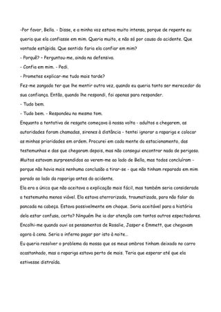-Por favor, Bella. - Disse, e a minha voz estava muito intensa, porque de repente eu

queria que ela confiasse em mim. Queria muito, e não só por causa do acidente. Que

vontade estúpida. Que sentido faria ela confiar em mim?

- Porquê? – Perguntou-me, ainda na defensiva.

- Confia em mim. - Pedi.

- Prometes explicar-me tudo mais tarde?

Fez-me zangado ter que lhe mentir outra vez, quando eu queria tanto ser merecedor da

sua confiança. Então, quando lhe respondi, foi apenas para responder.

- Tudo bem.

- Tudo bem. - Respondeu no mesmo tom.

Enquanto a tentativa de resgate começava à nossa volta - adultos a chegarem, as

autoridades foram chamadas, sirenes à distância - tentei ignorar a rapariga e colocar

as minhas prioridades em ordem. Procurei em cada mente do estacionamento, das

testemunhas e das que chegaram depois, mas não consegui encontrar nada de perigoso.

Muitos estavam surpreendidos ao verem-me ao lado de Bella, mas todos concluíram -

porque não havia mais nenhuma conclusão a tirar-se - que não tinham reparado em mim

parado ao lado da rapariga antes do acidente.

Ela era a única que não aceitava a explicação mais fácil, mas também seria considerada

a testemunha menos viável. Ela estava aterrorizada, traumatizada, para não falar da

pancada na cabeça. Estava possivelmente em choque. Seria aceitável para a história

dela estar confusa, certo? Ninguém lhe ia dar atenção com tantos outros espectadores.

Encolhi-me quando ouvi os pensamentos de Rosalie, Jasper e Emmett, que chegavam

agora à cena. Seria o inferno pagar por isto à noite…

Eu queria resolver o problema da mossa que os meus ombros tinham deixado no carro

acastanhado, mas a rapariga estava perto de mais. Teria que esperar até que ela

estivesse distraída.
 