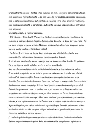 Era frustrante esperar - tantos olhos humanos em mim - enquanto os humanos lutavam

com a carrinha, tentando afastá-la de nós. Eu podia ter ajudado, apressado o processo,

mas já estava com problemas suficientes e a rapariga tinha olhos atentos. Finalmente,

eles conseguiram afastá-la para longe o suficiente para que os paramédicos entrassem

com as macas.

Um rosto grisalho e familiar apareceu.

- Olá Edward. - Disse Brett Warner. Ele também era um enfermeiro registado, e eu

conhecia-o bastante bem do hospital. Foi um golpe de sorte - a única sorte de hoje - foi

ele quem chegou primeiro até nós. Nos seus pensamentos, ele estava a reparar que eu

parecia alerta e calmo. - Estás bem, miúdo?

- Perfeito, Brett. Nada me tocou. Mas receio que aqui a Bella talvez tenha uma

concussão. Ela bateu mesmo bem com a cabeça quando a desviei…

Brett virou a sua atenção para a rapariga, que me lançou um olhar traído. Ah, pois era.

Ela era o tipo de mártir calado - preferia sofrer em silêncio.

Mas ela não contradisse a minha história imediatamente, e isso deixou-me melhor.

O paramédico seguinte tentou insistir que eu me deixasse ser tratado, mas não foi

muito difícil desencorajá-lo. Prometi que ia deixar o meu pai examinar-me, e ele

desistiu. Com a maioria dos humanos, falar com confiança era necessário. Com a maioria

dos humanos, menos a rapariga, é claro. Será que ela se encaixava em algum padrão?

Quando lhe puseram o colar cervical no pescoço – e o seu rosto ficou vermelho com

vergonha - usei a distracção para arranjar silenciosamente a forma do amassado no

carro acastanhado com o meu pé. Só os meus irmãos é que repararam no que eu estava

a fazer, e ouvi a promessa mental de Emmett que arranjava o que me tivesse escapado.

Agradecido pela ajuda dele – e ainda mais agradecido por Emmett, pelo menos, já ter

perdoado a minha escolha perigosa - fiquei mais relaxado quando subi para banco da

frente da ambulância ao lado de Brett.

O chefe de polícia chegou antes que tivesse colocado Bella no fundo da ambulância.

Embora os pensamentos do pai de Bella estivessem além das palavras, o pânico e a
 