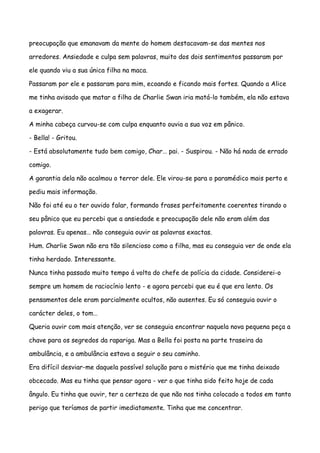 preocupação que emanavam da mente do homem destacavam-se das mentes nos

arredores. Ansiedade e culpa sem palavras, muito dos dois sentimentos passaram por

ele quando viu a sua única filha na maca.

Passaram por ele e passaram para mim, ecoando e ficando mais fortes. Quando a Alice

me tinha avisado que matar a filha de Charlie Swan iria matá-lo também, ela não estava

a exagerar.

A minha cabeça curvou-se com culpa enquanto ouvia a sua voz em pânico.

- Bella! - Gritou.

- Está absolutamente tudo bem comigo, Char… pai. - Suspirou. - Não há nada de errado

comigo.

A garantia dela não acalmou o terror dele. Ele virou-se para o paramédico mais perto e

pediu mais informação.

Não foi até eu o ter ouvido falar, formando frases perfeitamente coerentes tirando o

seu pânico que eu percebi que a ansiedade e preocupação dele não eram além das

palavras. Eu apenas… não conseguia ouvir as palavras exactas.

Hum. Charlie Swan não era tão silencioso como a filha, mas eu conseguia ver de onde ela

tinha herdado. Interessante.

Nunca tinha passado muito tempo á volta do chefe de polícia da cidade. Considerei-o

sempre um homem de raciocínio lento - e agora percebi que eu é que era lento. Os

pensamentos dele eram parcialmente ocultos, não ausentes. Eu só conseguia ouvir o

carácter deles, o tom…

Queria ouvir com mais atenção, ver se conseguia encontrar naquela nova pequena peça a

chave para os segredos da rapariga. Mas a Bella foi posta na parte traseira da

ambulância, e a ambulância estava a seguir o seu caminho.

Era difícil desviar-me daquela possível solução para o mistério que me tinha deixado

obcecado. Mas eu tinha que pensar agora - ver o que tinha sido feito hoje de cada

ângulo. Eu tinha que ouvir, ter a certeza de que não nos tinha colocado a todos em tanto

perigo que teríamos de partir imediatamente. Tinha que me concentrar.
 