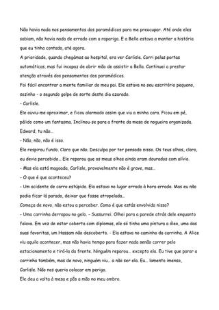 Não havia nada nos pensamentos dos paramédicos para me preocupar. Até onde eles

sabiam, não havia nada de errado com a rapariga. E a Bella estava a manter a história

que eu tinha contado, até agora.

A prioridade, quando chegámos ao hospital, era ver Carlisle. Corri pelas portas

automáticas, mas fui incapaz de abrir mão de assistir a Bella. Continuei a prestar

atenção através dos pensamentos dos paramédicos.

Foi fácil encontrar a mente familiar do meu pai. Ele estava no seu escritório pequeno,

sozinho - o segundo golpe de sorte deste dia azarado.

- Carlisle.

Ele ouviu-me aproximar, e ficou alarmado assim que viu a minha cara. Ficou em pé,

pálido como um fantasma. Inclinou-se para a frente da mesa de nogueira organizada.

Edward, tu não…

- Não, não, não é isso.

Ele respirou fundo. Claro que não. Desculpa por ter pensado nisso. Os teus olhos, claro,

eu devia percebido… Ele reparou que os meus olhos ainda eram dourados com alívio.

- Mas ela está magoada, Carlisle, provavelmente não é grave, mas…

- O que é que aconteceu?

- Um acidente de carro estúpido. Ela estava no lugar errado à hora errada. Mas eu não

podia ficar lá parado, deixar que fosse atropelada…

Começa de novo, não estou a perceber. Como é que estás envolvido nisso?

- Uma carrinha derrapou no gelo. - Sussurrei. Olhei para a parede atrás dele enquanto

falava. Em vez de estar coberta com diplomas, ele só tinha uma pintura a óleo, uma das

suas favoritas, um Hassam não descoberto. - Ela estava no caminho da carrinha. A Alice

viu aquilo acontecer, mas não havia tempo para fazer nada senão correr pelo

estacionamento e tirá-la da frente. Ninguém reparou… excepto ela. Eu tive que parar a

carrinha também, mas de novo, ninguém viu… a não ser ela. Eu… lamento imenso,

Carlisle. Não nos queria colocar em perigo.

Ele deu a volta à mesa e pôs a mão no meu ombro.
 