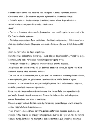 Fizeste a coisa certa. Não deve ter sido fácil para ti. Estou orgulhoso, Edward.

Olhei-o nos olhos. - Ela sabe que se passa alguma coisa… de errado comigo.

- Isso não importa. Se tivermos que ir embora, iremos. O que é que ela disse?

Abanei a cabeça, um pouco frustrado. - Nada, ainda.

Ainda?

- Ela concordou com a minha versão dos eventos… mas está à espera de uma explicação.

Ele franziu a testa, a pensar.

- Ela bateu com a cabeça. Bom, eu fiz isso. - Continuei rapidamente. – Atirei-a contra o

chão com bastante força. Ela parece bem, mas… Acho que não será difícil desacreditá-

la.

Senti-me horrível só de dizer as palavras.

Carlisle ouviu o desgosto na minha voz. Talvez isso não seja necessário. Vamos ver o que

acontece, está bem? Parece que tenho uma paciente para ir ver.

- Por favor. – Disse-lhe. – Estou tão preocupado que a tenha magoado.

A expressão de Carlisle aliviou-se. Ele passou o dedo pelo cabelo, só alguns tons mais

claro que os seus olhos dourados, e riu-se.

Tem sido um dia interessante para ti, não tem? Na sua mente, eu conseguia ver a ironia,

e era engraçada, para ele, pelo menos. Uma inversão de papéis. Durante aquele

momento curto e inconsciente em que corri pelo parque de estacionamento congelado,

eu tinha passado de assassino a protector.

Ri-me com ele, lembrando-me da certeza que tive de que Bella nunca precisaria de

protecção de nada além de mim mesmo. O meu riso tinha um tom irritado porque,

apesar da carrinha, isso ainda era verdade.

Esperei no escritório de Carlisle, uma das horas mais compridas que já vivi, enquanto

ouvia o hospital cheio de pensamentos.

Tyler Crowley, o motorista da carrinha, parecia estar mais magoado que Bella, e a

atenção voltou-se para ele enquanto ela esperava a sua vez de fazer um raio-X. Carlisle

ficou no fundo, confiando no diagnóstico dos residentes de que a rapariga só estava
 