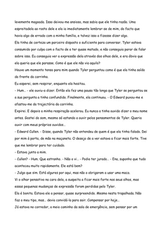 levemente magoada. Isso deixou-me ansioso, mas sabia que ele tinha razão. Uma

espreitadela ao rosto dele e ela ia imediatamente lembrar-se de mim, do facto que

havia algo de errado com a minha família, e talvez isso a fizesse dizer algo.

Ela tinha de certeza um parceiro disposto o suficiente para conversar. Tyler estava

consumido por culpa com o facto de a ter quase matado, e não conseguia parar de falar

sobre isso. Eu conseguia ver a expressão dela através dos olhos dele, e era óbvio que

ela queria que ele parasse. Como é que ele não via aquilo?

Houve um momento tenso para mim quando Tyler perguntou como é que ela tinha saído

da frente da carrinha.

Eu esperei, sem respirar, enquanto ela hesitou.

- Hum… - ele ouviu-a dizer. Então ela fez uma pausa tão longa que Tyler se perguntou se

a sua pergunta a tinha confundido. Finalmente, ela continuou. - O Edward puxou-me e

afastou-me da trajectória da carrinha.

Expirei. E depois a minha respiração acelerou. Eu nunca a tinha ouvido dizer o meu nome

antes. Gostei do som, mesmo só estando a ouvir pelos pensamentos de Tyler. Queria

ouvir com meus próprios ouvidos…

- Edward Cullen. - Disse, quando Tyler não entendeu de quem é que ela tinha falado. Dei

por mim à porta, de mão na maçaneta. O desejo de a ver estava a ficar mais forte. Tive

que me lembrar para ter cuidado.

- Estava junto a mim.

- Cullen? - Hum. Que estranho. - Não o vi… - Podia ter jurado… - Ena, suponho que tudo

aconteceu muito rapidamente. Ele está bem?

- Julgo que sim. Está algures por aqui, mas não o obrigaram a usar uma maca.

Vi o olhar pensativo na cara dela, a suspeita a ficar mais forte nos seus olhos, mas

essas pequenas mudanças de expressão foram perdidas pelo Tyler.

Ela é bonita. Estava ele a pensar, quase surpreendido. Mesmo nesta trapalhada. Não

faz o meu tipo, mas… devia convidá-la para sair. Compensar por hoje…

Já estava no corredor, a meio caminho da sala de emergência, sem pensar por um
 