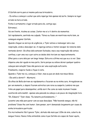 O Carlisle sorriu para si mesmo pela sua brincadeira.

- Eu estou a começar a achar que esta rapariga tem apenas má sorte. Sempre no lugar

errado na hora errada.

Forks é certamente o lugar errado para ela, contigo aqui.

Estremeci.

Vai em frente. Acalma as coisas. Juntar-me-ei a ti dentro de momentos.

Saí rapidamente, sentindo-me culpado. Talvez eu fosse um mentiroso muito bom, se

conseguia enganar Carlisle.

Quando cheguei ao serviço de urgências, o Tyler estava a resmungar sob a sua

respiração, ainda a desculpar-se. A rapariga estava a tentar escapar do remorso dele

tentando dormir. Os olhos dela estavam fechados, mas a sua respiração não estava

contínua, e por uma vez e por outra os dedos dela torciam-se impacientemente.

Olhei para a cara dela por um longo tempo. Esta era a última vez que eu a ia ver. Isso

disparou uma dor aguda no meu peito. Seria porque eu odiava deixar qualquer quebra-

cabeças sem solução? Isso não parecia ser uma explicação suficiente.

Finalmente, respirei fundo e fiquei à vista.

Quando o Tyler me viu, começou a falar, mas eu pus um dedo nos meus lábios.

- Ela está a dormir? - Murmurei.

Os olhos de Bella abriram-se rapidamente e focaram-se na minha cara. Arregalaram-se

por um momento, e depois ficaram estreitos com raiva ou suspeita. Lembrei-me que

tinha um papel para desempenhar, então sorri-lhe como se nada incomum tivesse

acontecido esta manhã - apenas uma pancada na cabeça e um pouco de imaginação livre.

“Eh, Edward,” Tyler disse. “Eu lamento profundamente…”

Levantei uma mão para parar com as suas desculpas. “Não havendo sangue, não há

problema” Disse-lhe com humor. Sem pensar, sorri demasiado largamente por causa da

minha brincadeira particular.

Era incrivelmente fácil ignorar Tyler, deitado não mais que 1.20m de mim, coberto de

sangue fresco. Nunca tinha entendido como é que Carlisle era capaz de fazer aquilo,
 
