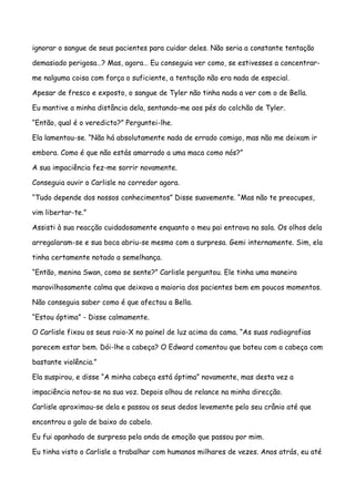 ignorar o sangue de seus pacientes para cuidar deles. Não seria a constante tentação

demasiado perigosa…? Mas, agora… Eu conseguia ver como, se estivesses a concentrar-

me nalguma coisa com força o suficiente, a tentação não era nada de especial.

Apesar de fresco e exposto, o sangue de Tyler não tinha nada a ver com o de Bella.

Eu mantive a minha distância dela, sentando-me aos pés do colchão de Tyler.

“Então, qual é o veredicto?” Perguntei-lhe.

Ela lamentou-se. “Não há absolutamente nada de errado comigo, mas não me deixam ir

embora. Como é que não estás amarrado a uma maca como nós?”

A sua impaciência fez-me sorrir novamente.

Conseguia ouvir o Carlisle no corredor agora.

“Tudo depende dos nossos conhecimentos” Disse suavemente. “Mas não te preocupes,

vim libertar-te.”

Assisti à sua reacção cuidadosamente enquanto o meu pai entrava na sala. Os olhos dela

arregalaram-se e sua boca abriu-se mesmo com a surpresa. Gemi internamente. Sim, ela

tinha certamente notado a semelhança.

“Então, menina Swan, como se sente?” Carlisle perguntou. Ele tinha uma maneira

maravilhosamente calma que deixava a maioria dos pacientes bem em poucos momentos.

Não conseguia saber como é que afectou a Bella.

“Estou óptima” - Disse calmamente.

O Carlisle fixou os seus raio-X no painel de luz acima da cama. “As suas radiografias

parecem estar bem. Dói-lhe a cabeça? O Edward comentou que bateu com a cabeça com

bastante violência.”

Ela suspirou, e disse “A minha cabeça está óptima” novamente, mas desta vez a

impaciência notou-se na sua voz. Depois olhou de relance na minha direcção.

Carlisle aproximou-se dela e passou os seus dedos levemente pelo seu crânio até que

encontrou o galo de baixo do cabelo.

Eu fui apanhado de surpresa pela onda de emoção que passou por mim.

Eu tinha visto o Carlisle a trabalhar com humanos milhares de vezes. Anos atrás, eu até
 