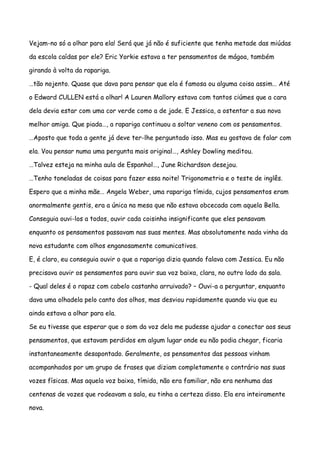 Vejam-no só a olhar para ela! Será que já não é suficiente que tenha metade das miúdas

da escola caídas por ele? Eric Yorkie estava a ter pensamentos de mágoa, também

girando à volta da rapariga.

…tão nojento. Quase que dava para pensar que ela é famosa ou alguma coisa assim… Até

o Edward CULLEN está a olhar! A Lauren Mallory estava com tantos ciúmes que a cara

dela devia estar com uma cor verde como a de jade. E Jessica, a ostentar a sua nova

melhor amiga. Que piada…, a rapariga continuou a soltar veneno com os pensamentos.

…Aposto que toda a gente já deve ter-lhe perguntado isso. Mas eu gostava de falar com

ela. Vou pensar numa uma pergunta mais original…, Ashley Dowling meditou.

…Talvez esteja na minha aula de Espanhol…, June Richardson desejou.

…Tenho toneladas de coisas para fazer essa noite! Trigonometria e o teste de inglês.

Espero que a minha mãe… Angela Weber, uma rapariga tímida, cujos pensamentos eram

anormalmente gentis, era a única na mesa que não estava obcecada com aquela Bella.

Conseguia ouvi-los a todos, ouvir cada coisinha insignificante que eles pensavam

enquanto os pensamentos passavam nas suas mentes. Mas absolutamente nada vinha da

nova estudante com olhos enganosamente comunicativos.

E, é claro, eu conseguia ouvir o que a rapariga dizia quando falava com Jessica. Eu não

precisava ouvir os pensamentos para ouvir sua voz baixa, clara, no outro lado da sala.

- Qual deles é o rapaz com cabelo castanho arruivado? – Ouvi-a a perguntar, enquanto

dava uma olhadela pelo canto dos olhos, mas desviou rapidamente quando viu que eu

ainda estava a olhar para ela.

Se eu tivesse que esperar que o som da voz dela me pudesse ajudar a conectar aos seus

pensamentos, que estavam perdidos em algum lugar onde eu não podia chegar, ficaria

instantaneamente desapontado. Geralmente, os pensamentos das pessoas vinham

acompanhados por um grupo de frases que diziam completamente o contrário nas suas

vozes físicas. Mas aquela voz baixa, tímida, não era familiar, não era nenhuma das

centenas de vozes que rodeavam a sala, eu tinha a certeza disso. Ela era inteiramente

nova.
 