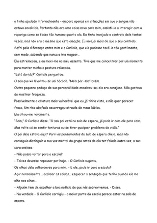 o tinha ajudado informalmente - embora apenas em situações em que o sangue não

estava envolvido. Portanto não era uma coisa nova para mim, assisti-lo a interagir com a

rapariga como se fosse tão humano quanto ela. Eu tinha invejado o controlo dele tantas

vezes, mas não era o mesmo que esta emoção. Eu invejei mais do que o seu controlo.

Sofri pela diferença entre mim e o Carlisle, que ele pudesse tocá-la tão gentilmente,

sem medo, sabendo que nunca a iria magoar…

Ela estremeceu, e eu mexi-me no meu assento. Tive que me concentrar por um momento

para manter minha a postura relaxada.

“Está dorido?” Carlisle perguntou.

O seu queixo levantou-se um bocado. “Nem por isso” Disse.

Outro pequeno pedaço de sua personalidade encaixou-se: ela era corajosa. Não gostava

de mostrar fraqueza.

Possivelmente a criatura mais vulnerável que eu já tinha visto, e não quer parecer

fraca. Um riso abafado escorregou através de meus lábios.

Ela olhou-me novamente.

“Bem,” O Carlisle disse. “O seu pai está na sala de espera, já pode ir com ele para casa.

Mas volte cá se sentir tonturas ou se tiver qualquer problema de visão.”

O pai dela estava aqui? Varri os pensamentos da sala de espera cheia, mas não

conseguia distinguir a sua voz mental do grupo antes de ela ter falado outra vez, a sua

cara ansiosa

- Não posso voltar para a escola?

- Talvez devesse repousar por hoje. - O Carlisle sugeriu.

Os olhos dela voltaram-se para mim. - E ele, pode ir para a escola?

Agir normalmente… acalmar as coisas… esquecer a sensação que tenho quando ela me

olha nos olhos…

- Alguém tem de espalhar a boa notícia de que nós sobrevivemos. - Disse.

- Na verdade - O Carlisle corrigiu - a maior parte da escola parece estar na sala de

espera.
 