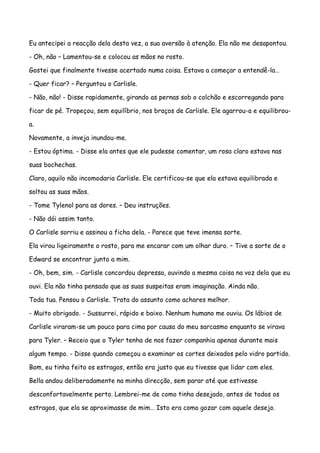 Eu antecipei a reacção dela desta vez, a sua aversão à atenção. Ela não me desapontou.

- Oh, não – Lamentou-se e colocou as mãos no rosto.

Gostei que finalmente tivesse acertado numa coisa. Estava a começar a entendê-la…

- Quer ficar? – Perguntou o Carlisle.

- Não, não! - Disse rapidamente, girando as pernas sob o colchão e escorregando para

ficar de pé. Tropeçou, sem equilíbrio, nos braços de Carlisle. Ele agarrou-a e equilibrou-

a.

Novamente, a inveja inundou-me.

- Estou óptima. - Disse ela antes que ele pudesse comentar, um rosa claro estava nas

suas bochechas.

Claro, aquilo não incomodaria Carlisle. Ele certificou-se que ela estava equilibrada e

soltou as suas mãos.

- Tome Tylenol para as dores. – Deu instruções.

- Não dói assim tanto.

O Carlisle sorriu e assinou a ficha dela. - Parece que teve imensa sorte.

Ela virou ligeiramente o rosto, para me encarar com um olhar duro. – Tive a sorte de o

Edward se encontrar junto a mim.

- Oh, bem, sim. - Carlisle concordou depressa, ouvindo a mesma coisa na voz dela que eu

ouvi. Ela não tinha pensado que as suas suspeitas eram imaginação. Ainda não.

Toda tua. Pensou o Carlisle. Trata do assunto como achares melhor.

- Muito obrigado. - Sussurrei, rápido e baixo. Nenhum humano me ouviu. Os lábios de

Carlisle viraram-se um pouco para cima por causa do meu sarcasmo enquanto se virava

para Tyler. – Receio que o Tyler tenha de nos fazer companhia apenas durante mais

algum tempo. - Disse quando começou a examinar os cortes deixados pelo vidro partido.

Bom, eu tinha feito os estragos, então era justo que eu tivesse que lidar com eles.

Bella andou deliberadamente na minha direcção, sem parar até que estivesse

desconfortavelmente perto. Lembrei-me de como tinha desejado, antes de todos os

estragos, que ela se aproximasse de mim… Isto era como gozar com aquele desejo.
 