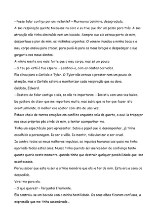 - Posso falar contigo por um instante? – Murmurou baixinho, desagradada.

A sua respiração quente tocou-me na cara e eu tive que dar um passo para trás. A sua

atracção não tinha diminuído nem um bocado. Sempre que ela estava perto de mim,

despertava o pior de mim, os instintos urgentes. O veneno inundou a minha boca e o

meu corpo ansiou para atacar, para puxá-la para os meus braços e despedaçar a sua

garganta nos meus dentes.

A minha mente era mais forte que o meu corpo, mas só um pouco.

- O teu pai está à tua espera. – Lembrei-a, com os dentes cerrados.

Ela olhou para o Carlisle e Tyler. O Tyler não estava a prestar nem um pouco de

atenção, mas o Carlisle estava a monitorizar cada respiração que eu dava.

Cuidado, Edward.

- Gostava de falar contigo a sós, se não te importares. - Insistiu com uma voz baixa.

Eu gostava de dizer que me importava muito, mas sabia que ia ter que fazer isto

eventualmente. O melhor era acabar com isto de uma vez.

Estava cheio de tantas emoções em conflito enquanto saía do quarto, a ouvi-la tropeçar

nos seus próprios pés atrás de mim, a tentar acompanhar-me.

Tinha um espectáculo para apresentar. Sabia o papel que ia desempenhar, já tinha

escolhido a personagem. Ia ser o vilão. Ia mentir, ridicularizar e ser cruel.

Ia contra todos os meus melhores impulsos, os impulsos humanos aos quais me tinha

agarrado todos estes anos. Nunca tinha querido ser merecedor de confiança tanto

quanto queria neste momento, quando tinha que destruir qualquer possibilidade que isso

acontecesse.

Piorou saber que esta ia ser a última memória que ela ia ter de mim. Esta era a cena de

despedida.

Virei-me para ela.

- O que queres? - Perguntei friamente.

Ela contraiu-se um bocado com a minha hostilidade. Os seus olhos ficaram confusos, a

expressão que me tinha assombrado…
 