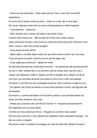 - Deves-me uma explicação. - Disse numa uma voz fraca; o seu rosto de marfim

empalideceu.

Foi muito difícil manter minha voz dura. – Salvei-te a vida, não te devo nada.

Ela recuou. Queimou como ácido ver que as minhas palavras a tinham magoado.

- Tu prometeste. - Sussurrou.

- Bella, bateste com a cabeça, não sabes o que estás a dizer.

O queixo dela levantou-se. - Não há nada de errado com a minha cabeça.

Agora ela estava irritada, e isso tornou as coisas mais fáceis para mim. Encontrei o seu

olhar, e deixei o meu rosto menos amigável.

- O que queres de mim, Bella?

- Quero saber a verdade. Quero saber por que motivo estou a mentir por tua causa.

O que ela queria era justo, frustrou-me ter que lhe negar isso.

- O que julgas que aconteceu? – Quase lhe rosnei.

As suas próximas palavras vieram numa corrente. – Sei apenas que não estavas próximo

de mim, o Tyler também não te viu, portanto, não me venhas dizer que bati com a

cabeça com demasiada violência. Aquela carrinha ia esmagar-nos a ambos, tal não se

verificou e as tuas mãos deixaram uma mossa no outro carro e não tens qualquer

ferimento. A carrinha ter-me-ia esmagado as pernas, mas tu estavas a erguê-la no ar…

- De repente, ela trincou os dentes e os seus olhos estavam a brilhar com lágrimas não

derramadas.

Eu encarei-a, a minha expressão era de escárnio, embora o que sentisse mesmo era

medo; ela tinha realmente visto tudo.

- Pensas que eu levantei uma carrinha de cima de ti? - Perguntei sarcasticamente.

Ela respondeu com um aceno rápido.

A minha voz ficou ainda mais irónica. – Ninguém vai acreditar nisso, sabes?

Ela lutou para controlar a raiva. Quando me respondeu, disse cada palavra devagar. - Eu

não vou contar a ninguém.

Ela estava a dizer a verdade. Eu conseguia ver isso nos olhos dela. Mesmo furiosos e
 