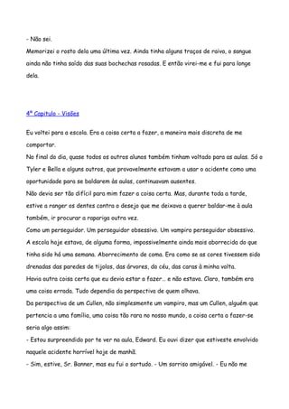 - Não sei.

Memorizei o rosto dela uma última vez. Ainda tinha alguns traços de raiva, o sangue

ainda não tinha saído das suas bochechas rosadas. E então virei-me e fui para longe

dela.




4º Capitulo - Visões


Eu voltei para a escola. Era a coisa certa a fazer, a maneira mais discreta de me

comportar.

No final do dia, quase todos os outros alunos também tinham voltado para as aulas. Só o

Tyler e Bella e alguns outros, que provavelmente estavam a usar o acidente como uma

oportunidade para se baldarem às aulas, continuavam ausentes.

Não devia ser tão difícil para mim fazer a coisa certa. Mas, durante toda a tarde,

estive a ranger os dentes contra o desejo que me deixava a querer baldar-me à aula

também, ir procurar a rapariga outra vez.

Como um perseguidor. Um perseguidor obsessivo. Um vampiro perseguidor obsessivo.

A escola hoje estava, de alguma forma, impossivelmente ainda mais aborrecida do que

tinha sido há uma semana. Aborrecimento de coma. Era como se as cores tivessem sido

drenadas das paredes de tijolos, das árvores, do céu, das caras à minha volta.

Havia outra coisa certa que eu devia estar a fazer… e não estava. Claro, também era

uma coisa errada. Tudo dependia da perspectiva de quem olhava.

Da perspectiva de um Cullen, não simplesmente um vampiro, mas um Cullen, alguém que

pertencia a uma família, uma coisa tão rara no nosso mundo, a coisa certa a fazer-se

seria algo assim:

- Estou surpreendido por te ver na aula, Edward. Eu ouvi dizer que estiveste envolvido

naquele acidente horrível hoje de manhã.

- Sim, estive, Sr. Banner, mas eu fui o sortudo. - Um sorriso amigável. - Eu não me
 