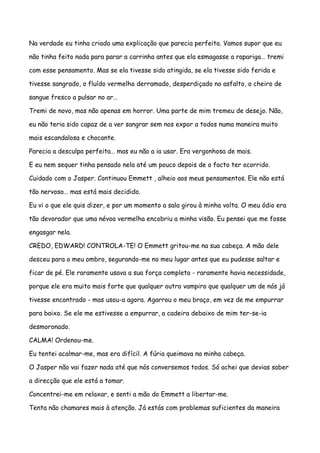 Na verdade eu tinha criado uma explicação que parecia perfeita. Vamos supor que eu

não tinha feito nada para parar a carrinha antes que ela esmagasse a rapariga… tremi

com esse pensamento. Mas se ela tivesse sido atingida, se ela tivesse sido ferida e

tivesse sangrado, o fluído vermelho derramado, desperdiçado no asfalto, o cheiro de

sangue fresco a pulsar no ar…

Tremi de novo, mas não apenas em horror. Uma parte de mim tremeu de desejo. Não,

eu não teria sido capaz de a ver sangrar sem nos expor a todos numa maneira muito

mais escandalosa e chocante.

Parecia a desculpa perfeita… mas eu não a ia usar. Era vergonhosa de mais.

E eu nem sequer tinha pensado nela até um pouco depois de o facto ter ocorrido.

Cuidado com o Jasper. Continuou Emmett , alheio aos meus pensamentos. Ele não está

tão nervoso… mas está mais decidido.

Eu vi o que ele quis dizer, e por um momento a sala girou à minha volta. O meu ódio era

tão devorador que uma névoa vermelha encobriu a minha visão. Eu pensei que me fosse

engasgar nela.

CREDO, EDWARD! CONTROLA-TE! O Emmett gritou-me na sua cabeça. A mão dele

desceu para o meu ombro, segurando-me no meu lugar antes que eu pudesse saltar e

ficar de pé. Ele raramente usava a sua força completa - raramente havia necessidade,

porque ele era muito mais forte que qualquer outro vampiro que qualquer um de nós já

tivesse encontrado - mas usou-a agora. Agarrou o meu braço, em vez de me empurrar

para baixo. Se ele me estivesse a empurrar, a cadeira debaixo de mim ter-se-ia

desmoronado.

CALMA! Ordenou-me.

Eu tentei acalmar-me, mas era difícil. A fúria queimava na minha cabeça.

O Jasper não vai fazer nada até que nós conversemos todos. Só achei que devias saber

a direcção que ele está a tomar.

Concentrei-me em relaxar, e senti a mão do Emmett a libertar-me.

Tenta não chamares mais à atenção. Já estás com problemas suficientes da maneira
 