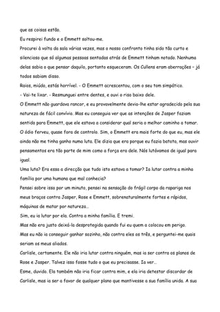 que as coisas estão.

Eu respirei fundo e o Emmett soltou-me.

Procurei à volta da sala várias vezes, mas o nosso confronto tinha sido tão curto e

silencioso que só algumas pessoas sentadas atrás de Emmett tinham notado. Nenhuma

delas sabia o que pensar daquilo, portanto esqueceram. Os Cullens eram aberrações – já

todos sabiam disso.

Raios, miúdo, estás horrível. - O Emmett acrescentou, com o seu tom simpático.

- Vai-te lixar. - Resmunguei entre dentes, e ouvi o riso baixo dele.

O Emmett não guardava rancor, e eu provavelmente devia-lhe estar agradecido pela sua

natureza de fácil convívio. Mas eu conseguia ver que as intenções de Jasper faziam

sentido para Emmett, que ele estava a considerar qual seria o melhor caminho a tomar.

O ódio ferveu, quase fora de controlo. Sim, o Emmett era mais forte do que eu, mas ele

ainda não me tinha ganho numa luta. Ele dizia que era porque eu fazia batota, mas ouvir

pensamentos era tão parte de mim como a força era dele. Nós lutávamos de igual para

igual.

Uma luta? Era essa a direcção que tudo isto estava a tomar? Ia lutar contra a minha

família por uma humana que mal conhecia?

Pensei sobre isso por um minuto, pensei na sensação do frágil corpo da rapariga nos

meus braços contra Jasper, Rose e Emmett, sobrenaturalmente fortes e rápidos,

máquinas de matar por natureza…

Sim, eu ia lutar por ela. Contra a minha família. E tremi.

Mas não era justo deixá-la desprotegida quando fui eu quem a colocou em perigo.

Mas eu não ia conseguir ganhar sozinho, não contra eles os três, e perguntei-me quais

seriam os meus aliados.

Carlisle, certamente. Ele não iria lutar contra ninguém, mas ia ser contra os planos de

Rose e Jasper. Talvez isso fosse tudo o que eu precisasse. Ia ver…

Esme, duvido. Ela também não iria ficar contra mim, e ela iria detestar discordar de

Carlisle, mas ia ser a favor de qualquer plano que mantivesse a sua família unida. A sua
 