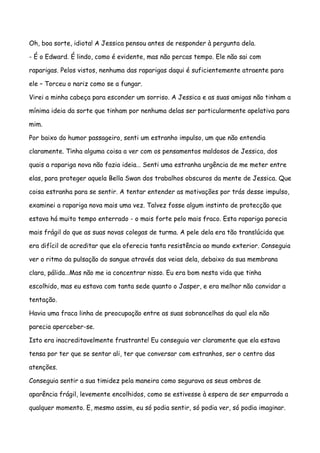 Oh, boa sorte, idiota! A Jessica pensou antes de responder à pergunta dela.

- É o Edward. É lindo, como é evidente, mas não percas tempo. Ele não sai com

raparigas. Pelos vistos, nenhuma das raparigas daqui é suficientemente atraente para

ele – Torceu o nariz como se a fungar.

Virei a minha cabeça para esconder um sorriso. A Jessica e as suas amigas não tinham a

mínima ideia da sorte que tinham por nenhuma delas ser particularmente apelativa para

mim.

Por baixo do humor passageiro, senti um estranho impulso, um que não entendia

claramente. Tinha alguma coisa a ver com os pensamentos maldosos de Jessica, dos

quais a rapariga nova não fazia ideia… Senti uma estranha urgência de me meter entre

elas, para proteger aquela Bella Swan dos trabalhos obscuros da mente de Jessica. Que

coisa estranha para se sentir. A tentar entender as motivações por trás desse impulso,

examinei a rapariga nova mais uma vez. Talvez fosse algum instinto de protecção que

estava há muito tempo enterrado - o mais forte pelo mais fraco. Esta rapariga parecia

mais frágil do que as suas novas colegas de turma. A pele dela era tão translúcida que

era difícil de acreditar que ela oferecia tanta resistência ao mundo exterior. Conseguia

ver o ritmo da pulsação do sangue através das veias dela, debaixo da sua membrana

clara, pálida…Mas não me ia concentrar nisso. Eu era bom nesta vida que tinha

escolhido, mas eu estava com tanta sede quanto o Jasper, e era melhor não convidar a

tentação.

Havia uma fraca linha de preocupação entre as suas sobrancelhas da qual ela não

parecia aperceber-se.

Isto era inacreditavelmente frustrante! Eu conseguia ver claramente que ela estava

tensa por ter que se sentar ali, ter que conversar com estranhos, ser o centro das

atenções.

Conseguia sentir a sua timidez pela maneira como segurava os seus ombros de

aparência frágil, levemente encolhidos, como se estivesse à espera de ser empurrada a

qualquer momento. E, mesmo assim, eu só podia sentir, só podia ver, só podia imaginar.
 