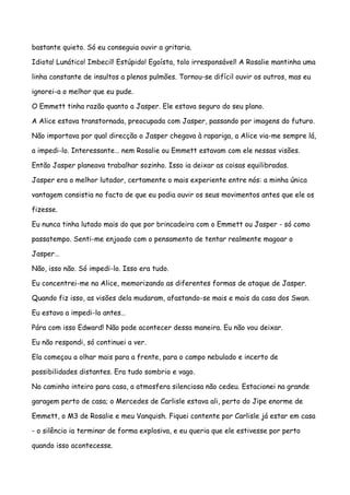 bastante quieto. Só eu conseguia ouvir a gritaria.

Idiota! Lunático! Imbecil! Estúpido! Egoísta, tolo irresponsável! A Rosalie mantinha uma

linha constante de insultos a plenos pulmões. Tornou-se difícil ouvir os outros, mas eu

ignorei-a o melhor que eu pude.

O Emmett tinha razão quanto a Jasper. Ele estava seguro do seu plano.

A Alice estava transtornada, preocupada com Jasper, passando por imagens do futuro.

Não importava por qual direcção o Jasper chegava à rapariga, a Alice via-me sempre lá,

a impedi-lo. Interessante… nem Rosalie ou Emmett estavam com ele nessas visões.

Então Jasper planeava trabalhar sozinho. Isso ia deixar as coisas equilibradas.

Jasper era o melhor lutador, certamente o mais experiente entre nós: a minha única

vantagem consistia no facto de que eu podia ouvir os seus movimentos antes que ele os

fizesse.

Eu nunca tinha lutado mais do que por brincadeira com o Emmett ou Jasper - só como

passatempo. Senti-me enjoado com o pensamento de tentar realmente magoar o

Jasper…

Não, isso não. Só impedi-lo. Isso era tudo.

Eu concentrei-me na Alice, memorizando as diferentes formas de ataque de Jasper.

Quando fiz isso, as visões dela mudaram, afastando-se mais e mais da casa dos Swan.

Eu estava a impedi-lo antes…

Pára com isso Edward! Não pode acontecer dessa maneira. Eu não vou deixar.

Eu não respondi, só continuei a ver.

Ela começou a olhar mais para a frente, para o campo nebulado e incerto de

possibilidades distantes. Era tudo sombrio e vago.

No caminho inteiro para casa, a atmosfera silenciosa não cedeu. Estacionei na grande

garagem perto de casa; o Mercedes de Carlisle estava ali, perto do Jipe enorme de

Emmett, o M3 de Rosalie e meu Vanquish. Fiquei contente por Carlisle já estar em casa

- o silêncio ia terminar de forma explosiva, e eu queria que ele estivesse por perto

quando isso acontecesse.
 