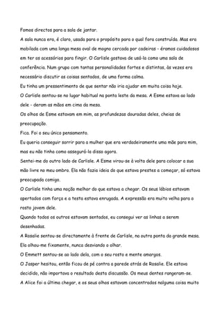 Fomos directos para a sala de jantar.

A sala nunca era, é claro, usada para o propósito para o qual fora construída. Mas era

mobilada com uma longa mesa oval de mogno cercada por cadeiras - éramos cuidadosos

em ter os acessórios para fingir. O Carlisle gostava de usá-la como uma sala de

conferência. Num grupo com tantas personalidades fortes e distintas, às vezes era

necessário discutir as coisas sentados, de uma forma calma.

Eu tinha um pressentimento de que sentar não iria ajudar em muita coisa hoje.

O Carlisle sentou-se no lugar habitual na ponta leste da mesa. A Esme estava ao lado

dele - deram as mãos em cima da mesa.

Os olhos de Esme estavam em mim, as profundezas douradas deles, cheias de

preocupação.

Fica. Foi o seu único pensamento.

Eu queria conseguir sorrir para a mulher que era verdadeiramente uma mãe para mim,

mas eu não tinha como assegurá-la disso agora.

Sentei-me do outro lado de Carlisle. A Esme virou-se à volta dele para colocar a sua

mão livre no meu ombro. Ela não fazia ideia do que estava prestes a começar, só estava

preocupada comigo.

O Carlisle tinha uma noção melhor do que estava a chegar. Os seus lábios estavam

apertados com força e a testa estava enrugada. A expressão era muito velha para o

rosto jovem dele.

Quando todos os outros estavam sentados, eu consegui ver as linhas a serem

desenhadas.

A Rosalie sentou-se directamente à frente de Carlisle, na outra ponta da grande mesa.

Ela olhou-me fixamente, nunca desviando o olhar.

O Emmett sentou-se ao lado dela, com o seu rosto e mente amargos.

O Jasper hesitou, então ficou de pé contra a parede atrás de Rosalie. Ele estava

decidido, não importava o resultado desta discussão. Os meus dentes rangeram-se.

A Alice foi a última chegar, e os seus olhos estavam concentrados nalguma coisa muito
 