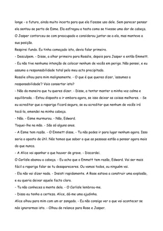 longe - o futuro, ainda muito incerto para que ela fizesse uso dele. Sem parecer pensar

ela sentou-se perto de Esme. Ela esfregou a testa como se tivesse uma dor de cabeça.

O Jasper contorceu-se com preocupado e considerou juntar-se a ela, mas manteve a

sua posição.

Respirei fundo. Eu tinha começado isto, devia falar primeiro.

- Desculpem. - Disse, a olhar primeiro para Rosalie, depois para Jasper e então Emmett.

- Eu não tive nenhuma intenção de colocar nenhum de vocês em perigo. Não pensei, e eu

assumo a responsabilidade total pelo meu acto precipitado.

Rosalie olhou para mim malignamente. - O que é que queres dizer, ‘assumes a

responsabilidade’? Vais consertar isto?

- Não da maneira que tu queres dizer. - Disse, a tentar manter a minha voz calma e

equilibrada. - Estou disposto a ir embora agora, se isso deixar as coisas melhores. - Se

eu acreditar que a rapariga ficará segura, se eu acreditar que nenhum de vocês irá

tocá-la, emendei na minha cabeça.

- Não. - Esme murmurou. - Não, Edward.

Toquei-lhe na mão. - São só alguns anos.

- A Esme tem razão. - O Emmett disse. - Tu não podes ir para lugar nenhum agora. Isso

seria o oposto de útil. Nós temos que saber o que as pessoas estão a pensar agora mais

do que nunca.

- A Alice vai apanhar o que houver de grave. - Discordei.

O Carlisle abanou a cabeça. - Eu acho que o Emmett tem razão, Edward. Vai ser mais

fácil a rapariga falar se tu desapareceres. Ou vamos todos, ou ninguém vai.

- Ela não vai dizer nada. - Insisti rapidamente. A Rose estava a construir uma explosão,

e eu queria deixar aquele facto claro.

- Tu não conheces a mente dela. - O Carlisle lembrou-me.

- Disso eu tenho a certeza. Alice, dá-me uma ajudinha.

Alice olhou para mim com um ar zangado. - Eu não consigo ver o que vai acontecer se

nós ignorarmos isto. - Olhou de relance para Rose e Jasper.
 