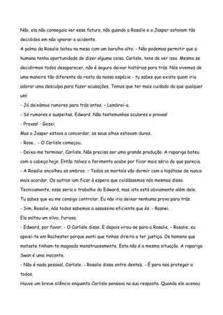 Não, ela não conseguia ver esse futuro, não quando a Rosalie e o Jasper estavam tão

decididos em não ignorar o acidente.

A palma da Rosalie bateu na mesa com um barulho alto. - Não podemos permitir que a

humana tenha oportunidade de dizer alguma coisa. Carlisle, tens de ver isso. Mesmo se

decidirmos todos desaparecer, não é seguro deixar histórias para trás. Nós vivemos de

uma maneira tão diferente do resto da nossa espécie - tu sabes que existe quem iria

adorar uma desculpa para fazer acusações. Temos que ter mais cuidado do que qualquer

um!

- Já deixámos rumores para trás antes. – Lembrei-a.

- Só rumores e suspeitas, Edward. Não testemunhas oculares e provas!

- Provas! - Gozei.

Mas o Jasper estava a concordar, os seus olhos estavam duros.

- Rose… - O Carlisle começou.

- Deixa-me terminar, Carlisle. Não precisa ser uma grande produção. A rapariga bateu

com a cabeça hoje. Então talvez o ferimento acabe por ficar mais sério do que parecia.

- A Rosalie encolheu os ombros. – Todos os mortais vão dormir com a hipótese de nunca

mais acordar. Os outros iam ficar à espera que cuidássemos nós mesmos disso.

Tecnicamente, esse seria o trabalho do Edward, mas isto está obviamente além dele.

Tu sabes que eu me consigo controlar. Eu não iria deixar nenhuma prova para trás.

- Sim, Rosalie, nós todos sabemos a assassina eficiente que és. - Rosnei.

Ela soltou um silvo, furiosa.

- Edward, por favor. - O Carlisle disse. E depois virou-se para a Rosalie. - Rosalie, eu

apoiei-te em Rochester porque senti que tinhas direito a ter justiça. Os homens que

mataste tinham-te magoado monstruosamente. Esta não é a mesma situação. A rapariga

Swan é uma inocente.

- Não é nada pessoal, Carlisle. - Rosalie disse entre dentes. - É para nos proteger a

todos.

Houve um breve silêncio enquanto Carlisle pensava na sua resposta. Quando ele acenou
 