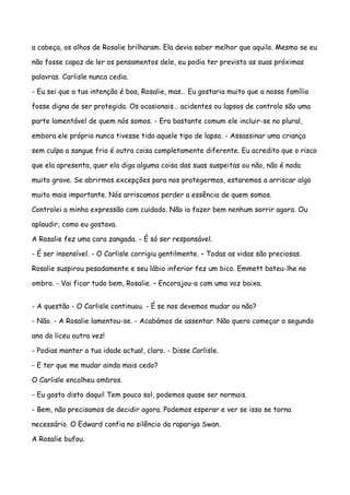 a cabeça, os olhos de Rosalie brilharam. Ela devia saber melhor que aquilo. Mesmo se eu

não fosse capaz de ler os pensamentos dele, eu podia ter previsto as suas próximas

palavras. Carlisle nunca cedia.

- Eu sei que a tua intenção é boa, Rosalie, mas… Eu gostaria muito que a nossa família

fosse digna de ser protegida. Os ocasionais… acidentes ou lapsos de controlo são uma

parte lamentável de quem nós somos. - Era bastante comum ele incluir-se no plural,

embora ele próprio nunca tivesse tido aquele tipo de lapso. - Assassinar uma criança

sem culpa a sangue frio é outra coisa completamente diferente. Eu acredito que o risco

que ela apresenta, quer ela diga alguma coisa das suas suspeitas ou não, não é nada

muito grave. Se abrirmos excepções para nos protegermos, estaremos a arriscar algo

muito mais importante. Nós arriscamos perder a essência de quem somos.

Controlei a minha expressão com cuidado. Não ia fazer bem nenhum sorrir agora. Ou

aplaudir, como eu gostava.

A Rosalie fez uma cara zangada. - É só ser responsável.

- É ser insensível. - O Carlisle corrigiu gentilmente. – Todas as vidas são preciosas.

Rosalie suspirou pesadamente e seu lábio inferior fez um bico. Emmett bateu-lhe no

ombro. - Vai ficar tudo bem, Rosalie. – Encorajou-a com uma voz baixa.


- A questão - O Carlisle continuou. - É se nos devemos mudar ou não?

- Não. - A Rosalie lamentou-se. - Acabámos de assentar. Não quero começar o segundo

ano do liceu outra vez!

- Podias manter a tua idade actual, claro. - Disse Carlisle.

- E ter que me mudar ainda mais cedo?

O Carlisle encolheu ombros.

- Eu gosto disto daqui! Tem pouco sol, podemos quase ser normais.

- Bem, não precisamos de decidir agora. Podemos esperar e ver se isso se torna

necessário. O Edward confia no silêncio da rapariga Swan.

A Rosalie bufou.
 