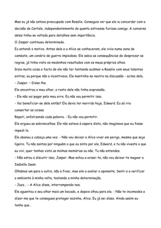 Mas eu já não estava preocupado com Rosalie. Conseguia ver que ela ia concordar com a

decisão de Carlisle, independentemente do quanto estivesse furiosa comigo. A conversa

deles tinha-se voltado para detalhes sem importância.

O Jasper continuou determinado.

Eu entendi o motivo. Antes dele e a Alice se conhecerem, ele vivia numa zona de

combate, um cenário de guerra impiedoso. Ele sabia as consequências de desprezar as

regras, já tinha visto os medonhos resultados com os meus próprios olhos.

Dizia muita coisa o facto de ele não ter tentando acalmar a Rosalie com seus talentos

extras, ou porque não a incentivava. Ele mantinha-se neutro na discussão - acima dela.

- Jasper. – Disse-lhe.

Ele encontrou o meu olhar, o rosto dele não tinha expressão.

- Ela não vai pagar pelo meu erro. Eu não vou permitir isso.

- Vai beneficiar-se dele então? Ela devia ter morrido hoje, Edward. Eu só iria

consertar as coisas.

Repeti, enfatizando cada palavra. - Eu não vou permitir.

Ele ergueu as sobrancelhas. Ele não estava à espera disto, não imaginava que eu fosse

impedi-lo.

Ele abanou a cabeça uma vez. - Não vou deixar a Alice viver em perigo, mesmo que seja

ligeiro. Tu não sentes por ninguém o que eu sinto por ela, Edward, e tu não viveste o que

eu vivi, quer tenhas visto as minhas memórias ou não. Tu não entendes.

- Não estou a discutir isso, Jasper. Mas estou a avisar-te, não vou deixar-te magoar a

Isabella Swan.

Olhámos um para o outro, não a fixar, mas sim a avaliar o oponente. Senti-o a verificar

o ambiente à minha volta, testando a minha determinação.

- Jazz… - A Alice disse, interrompendo-nos.

Ele aguentou o seu olhar mais um bocado, e depois olhou para ela. - Não te incomodes a

dizer-me que te consegues proteger sozinha, Alice. Eu já sei disso. Ainda assim eu

tenho que…
 