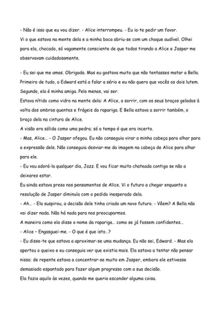 - Não é isso que eu vou dizer. - Alice interrompeu. - Eu ia-te pedir um favor.

Vi o que estava na mente dela e a minha boca abriu-se com um choque audível. Olhei

para ela, chocado, só vagamente consciente de que todos tirando a Alice e Jasper me

observavam cuidadosamente.


- Eu sei que me amas. Obrigada. Mas eu gostava muito que não tentasses matar a Bella.

Primeiro de tudo, o Edward está a falar a sério e eu não quero que vocês os dois lutem.

Segundo, ela é minha amiga. Pelo menos, vai ser.

Estava nítido como vidro na mente dela: A Alice, a sorrir, com os seus braços gelados à

volta dos ombros quentes e frágeis da rapariga. E Bella estava a sorrir também, o

braço dela na cintura de Alice.

A visão era sólida como uma pedra; só o tempo é que era incerto.

- Mas, Alice… - O Jasper ofegou. Eu não conseguia virar a minha cabeça para olhar para

a expressão dele. Não conseguia desviar-me da imagem na cabeça de Alice para olhar

para ele.

- Eu vou adorá-la qualquer dia, Jazz. E vou ficar muito chateada contigo se não a

deixares estar.

Eu ainda estava preso nos pensamentos de Alice. Vi o futuro a chegar enquanto a

resolução de Jasper diminuía com o pedido inesperado dela.

- Ah… - Ela suspirou, a decisão dele tinha criado um novo futuro. - Vêem? A Bella não

vai dizer nada. Não há nada para nos preocuparmos.

A maneira como ela disse o nome da rapariga… como se já fossem confidentes…

- Alice – Engasguei-me. - O que é que isto…?

- Eu disse-te que estava a aproximar-se uma mudança. Eu não sei, Edward. - Mas ela

apertou o queixo e eu conseguia ver que existia mais. Ela estava a tentar não pensar

nisso; de repente estava a concentrar-se muito em Jasper, embora ele estivesse

demasiado espantado para fazer algum progresso com a sua decisão.

Ela fazia aquilo às vezes, quando me queria esconder alguma coisa.
 