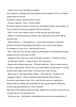 - O quê, Alice? O que é que estás a esconder?

Ouvi o Emmett a resmungar. Ele ficava sempre frustrado quando a Alice e eu tínhamos

aqueles tipos de conversa.

Ela abanou a cabeça, tentando manter-me fora.

- É sobre a rapariga? - Exigi. - É sobre a Bella?

Ela tinha os dentes cerrados a concentrar-se, mas quando eu disse o nome da Bella, ela

teve um deslize. Só durou meio segundo, mas foi o suficiente.

- NÃO! - Gritei. Ouvi a cadeira a bater no chão e percebi que estava de pé.

- Edward! - O Carlisle levantou-se também, com o braço dele no meu ombro. Mal me

apercebia dele.

- Está a solidificar. - A Alice sussurrou. - A cada minuto que passa tu estás mais

decidido. Só existem duas saídas para ela agora. É uma coisa ou outra, Edward.

Eu conseguia ver o que ela via… mas não queria aceitar.

- Não. - Disse outra vez; não havia volume na minha negação. As minhas pernas ficaram

bambas e precisei de me apoiar na mesa.

- Alguém por favor deixa que o resto de nós saiba o mistério? - O Emmett reclamou.

- Eu tenho que ir embora. – Sussurrei para a Alice, ignorando-o.

- Edward, nós já falamos sobre isso. - O Emmett disse alto. - Essa é a melhor maneira

de fazer a rapariga falar. Além do mais, se tu fores embora, nós não vamos ter certeza

se ela vai dizer alguma coisa ou não. Tu tens que ficar e lidar com isso.

- Não te vejo a ir para lugar nenhum, Edward. – Alice disse-me. – Já não sei se te

consegues ir embora. - Pensa, acrescentou silenciosamente. Pensa em partir.

Eu percebi o que ela queria dizer. Sim, a ideia de nunca mais ver a rapariga era…

dolorosa. Mas era também uma necessidade. Eu não conseguia aprovar nenhum dos

futuros a que aparentemente eu a tinha condenado.

Não tenho certeza absoluta quanto ao Jasper, Edward. Alice continuou. Se partires, ele

vai pensar que ela é um perigo para nós.

- Eu não ouço isso. – Contradisse-a, ainda apenas meio consciente da nossa plateia. O
 