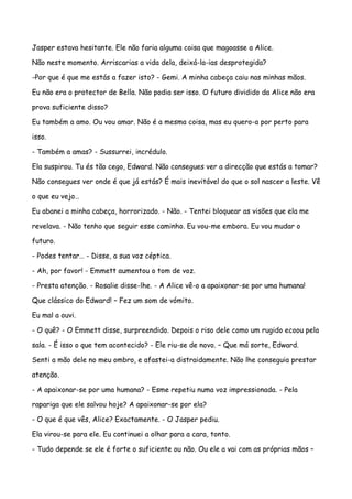 Jasper estava hesitante. Ele não faria alguma coisa que magoasse a Alice.

Não neste momento. Arriscarias a vida dela, deixá-la-ias desprotegida?

-Por que é que me estás a fazer isto? - Gemi. A minha cabeça caiu nas minhas mãos.

Eu não era o protector de Bella. Não podia ser isso. O futuro dividido da Alice não era

prova suficiente disso?

Eu também a amo. Ou vou amar. Não é a mesma coisa, mas eu quero-a por perto para

isso.

- Também a amas? - Sussurrei, incrédulo.

Ela suspirou. Tu és tão cego, Edward. Não consegues ver a direcção que estás a tomar?

Não consegues ver onde é que já estás? É mais inevitável do que o sol nascer a leste. Vê

o que eu vejo…

Eu abanei a minha cabeça, horrorizado. - Não. - Tentei bloquear as visões que ela me

revelava. - Não tenho que seguir esse caminho. Eu vou-me embora. Eu vou mudar o

futuro.

- Podes tentar… - Disse, a sua voz céptica.

- Ah, por favor! - Emmett aumentou o tom de voz.

- Presta atenção. - Rosalie disse-lhe. - A Alice vê-o a apaixonar-se por uma humana!

Que clássico do Edward! – Fez um som de vómito.

Eu mal a ouvi.

- O quê? - O Emmett disse, surpreendido. Depois o riso dele como um rugido ecoou pela

sala. - É isso o que tem acontecido? - Ele riu-se de novo. – Que má sorte, Edward.

Senti a mão dele no meu ombro, e afastei-a distraidamente. Não lhe conseguia prestar

atenção.

- A apaixonar-se por uma humana? - Esme repetiu numa voz impressionada. - Pela

rapariga que ele salvou hoje? A apaixonar-se por ela?

- O que é que vês, Alice? Exactamente. - O Jasper pediu.

Ela virou-se para ele. Eu continuei a olhar para a cara, tonto.

- Tudo depende se ele é forte o suficiente ou não. Ou ele a vai com as próprias mãos –
 