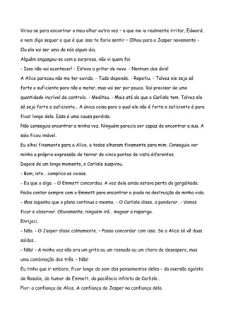 Virou-se para encontrar o meu olhar outra vez – o que me ia realmente irritar, Edward,

e nem digo sequer o que é que isso te faria sentir – Olhou para o Jasper novamente -

Ou ela vai ser uma de nós algum dia.

Alguém engasgou-se com a surpresa, não vi quem foi.

- Isso não vai acontecer! - Estava a gritar de novo. - Nenhum dos dois!

A Alice pareceu não me ter ouvido. - Tudo depende. - Repetiu. - Talvez ele seja só

forte o suficiente para não a matar, mas vai ser por pouco. Vai precisar de uma

quantidade incrível de controlo. - Meditou. - Mais até do que o Carlisle tem. Talvez ele

só seja forte o suficiente… A única coisa para o qual ele não é forte o suficiente é para

ficar longe dela. Essa é uma causa perdida.

Não conseguia encontrar a minha voz. Ninguém parecia ser capaz de encontrar a sua. A

sala ficou imóvel.

Eu olhei fixamente para a Alice, e todos olharam fixamente para mim. Conseguia ver

minha a própria expressão de terror de cinco pontos de vista diferentes.

Depois de um longo momento, o Carlisle suspirou.

- Bom, isto… complica as coisas.

- Eu que o diga. - O Emmett concordou. A voz dele ainda estava perto da gargalhada.

Podia contar sempre com o Emmett para encontrar a piada na destruição da minha vida.

- Mas suponho que o plano continua o mesmo. - O Carlisle disse, a ponderar. - Vamos

ficar e observar. Obviamente, ninguém irá… magoar a rapariga.

Enrijeci.

- Não. - O Jasper disse calmamente. – Posso concordar com isso. Se a Alice só vê duas

saídas…

- Não! - A minha voz não era um grito ou um rosnado ou um choro de desespero, mas

uma combinação dos três. - Não!

Eu tinha que ir embora, ficar longe do som dos pensamentos deles - da aversão egoísta

de Rosalie, do humor de Emmett, da paciência infinita de Carlisle…

Pior: a confiança de Alice. A confiança de Jasper na confiança dela.
 