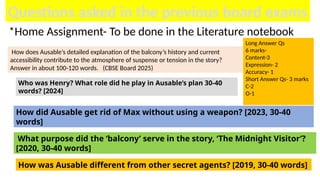 Questions asked in the previous board exams
How does Ausable’s detailed explanation of the balcony’s history and current
accessibility contribute to the atmosphere of suspense or tension in the story?
Answer in about 100-120 words. (CBSE Board 2025)
Who was Henry? What role did he play in Ausable’s plan 30-40
words? [2024]
How did Ausable get rid of Max without using a weapon? [2023, 30-40
words]
What purpose did the ‘balcony’ serve in the story, ‘The Midnight Visitor’?
[2020, 30-40 words]
How was Ausable different from other secret agents? [2019, 30-40 words]
*Home Assignment- To be done in the Literature notebook
Long Answer Qs
6 marks-
Content-3
Expression- 2
Accuracy- 1
Short Answer Qs- 3 marks
C-2
O-1
 